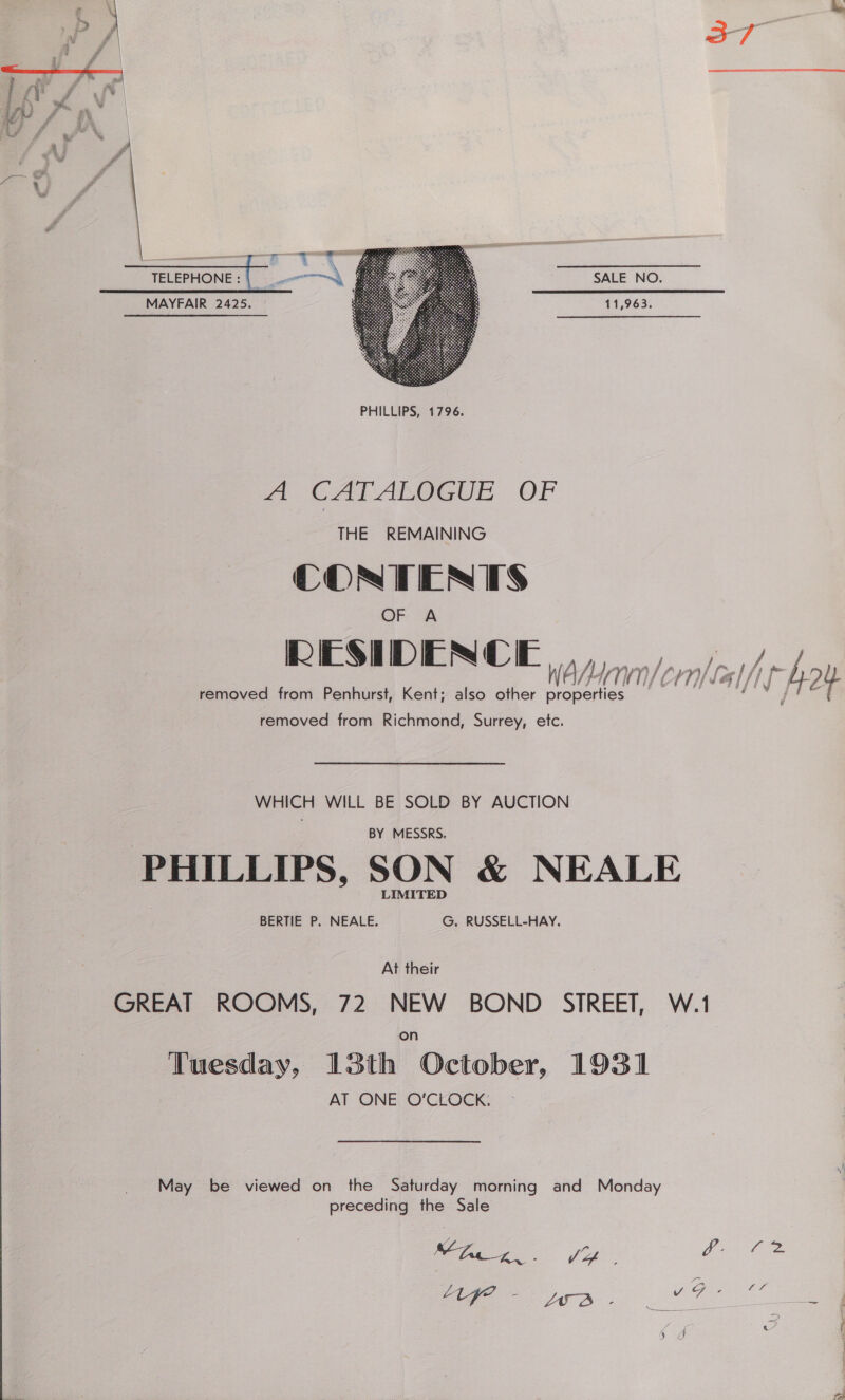 a7  SALE NO. 11,963.    MAYFAIR 2425. wa CALARGGUE OF THE REMAINING CONTENTS OF A RESIDENCE i W A Ay TN Crn/ la [ jp Ay Y removed from Penhurst, Kent; also other properties a removed from Richmond, Surrey, etc. WHICH WILL BE SOLD BY AUCTION BY MESSRS. PHILLIPS, SON &amp; NEALE BERTIE P. NEALE. G. RUSSELL-HAY. At their GREAT ROOMS, 72 NEW BOND SIREET, W.1 Tuesday, 13th October, 1931 AT ONE O'CLOCK:  May be viewed on the Saturday morning and Monday preceding the Sale ee A nee ge ee - Age ee