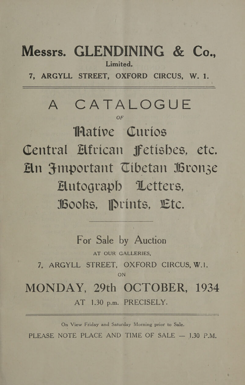 Messrs. GLENDINING &amp; Ca., Limited. 7, ARGYLL STREET, OXFORD CIRCUS, W. 1.   A CATALOGUE OF ative Curios Central African fetishes, etc. in Smportant Cibetan bronze Futograph Letters, Books, Prints, WLtce. For Sale by Auction AT OUR GALLERIES, 7, ARGYLL STREET, OXFORD CIRCUS, W.1. ON MONDAY, 29th OCTOBER, 1934 70 Po ee] VF vm 1 8 SO edd Pe On View Friday and Saturday Morning prior to Sale. PLEASE NOTE PLACE AND TIME OF SALE — 1.30 P.M.