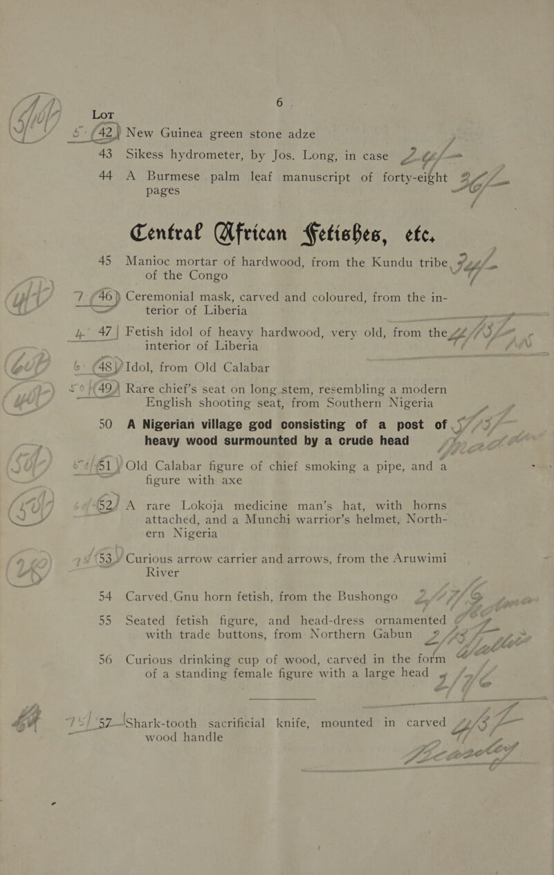 Lot 43 A4 45 6 A Burmese palm leaf manuscript of forty- eight pages Central Wfrican Fetishes, cfc, Manioc mortar of hardwood, from the Kundu tribe, of the Congo U terior of Tikatia Fetish idol of heavy hardwood, very old, from es interior of Liberia 50 54 55 56 at English shooting seat, from Southern Nigeria heavy wood surmounted by a crude head }Old Calabar figure of chief smoking: a pipe, and a figure with axe A rare Lokoja medicine man’s hat, with horns attached, and a Munchi warrior’s helmet, North- ern Nigeria Curious arrow carrier and arrows, from the Aruwimi River Carved_Gnu horn fetish, from the Bushongo Seated fetish figure, and head-dress ornamented with trade buttons, from Northern Gabun 9» Curious drinking cup of wood, carved in the form of a standing female figure with a large head , wood handle  J f at if 7 t4 f &gt; 4 of- 7 \/ ; ge if - . “a » &gt; 4 il &gt; . : —_ e — J. f « F é. ee Las e* OG Ea A A a ‘at LO Vy f a foe A Lor