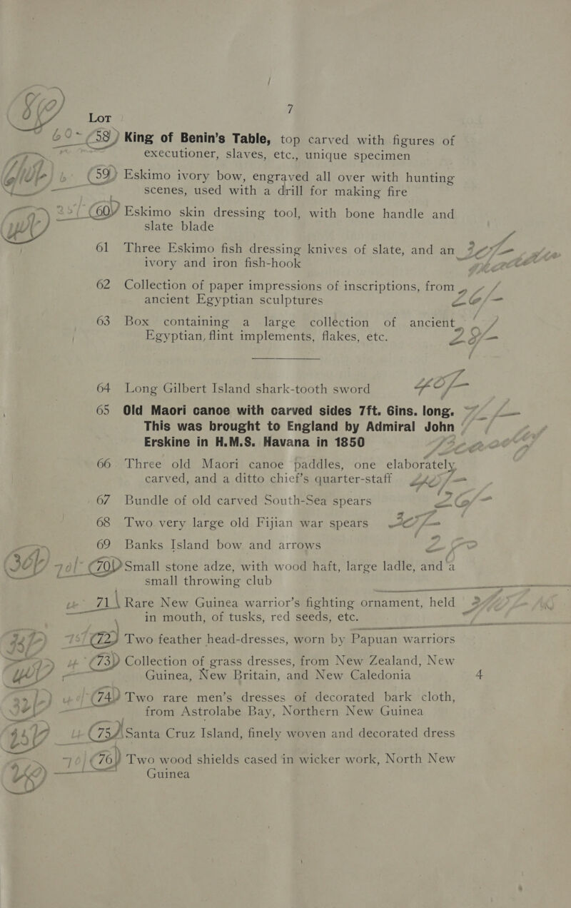 | O ei: Lot 698) King of Benin’s Table, top carved with figures of — executioner, slaves, etc., unique specimen ip WL } 6) Eskimo ivory bow, engraved all over with hunting Sf scenes, used with a drill for making fire “a ~) 25 GY, Eskimo skin dressing tool, with bone handle and YY slate blade ivory and iron fish-hook 62 Collection of paper impressions of inscriptions, from _, ancient Egyptian sculptures is ae Y 63 Box containing a large collection of ancient, *: Egyptian, flint implements, flakes, etc.   Ze ? # #* 7 64 Long Gilbert Island shark-tooth sword Liewee 65 Old Maori canoe with carved sides 7ft. Gins. long. This was brought to England by Admiral on ) Erskine in H.M.S. Havana in 1850 és 66. Three old Maori canoe paddles, one elaborately carved, and a ditto chief’s quarter- “staff. ghpt/ i 67 Bundle of old carved South-Sea spears ZG 68 ‘Two. very large old Fijian war spears JO f= &lt;q) 69 Banks Island bow and arrows | Z : 4, FO [- ZOD Small stone adze, with wood haft, large ladle, and a aos Vel small throwing club oe eas \ Rare New Guinea warrior’s fighting griuinient, a 3 sma in mouth, of tusks, red seeds, etc. ete g27 ) 75) @ Two feather head-dresses, worn by Papuan v warriors &gt;= &gt; ae (73) Collection of grass dresses, from New Zealand, New EL os een Guinea, New Britain, aan New Caledonia 4 ru l) (74) Two rare men’s dresses of decorated bark cloth, ‘ ie a ete from Astrolabe Bay, Northern New Guinea hs ly Cs) Santa Cruz Island, finely woven and decorated dress es eee (76) Two wood shields cased in wicker work, North New fd gana Guinea