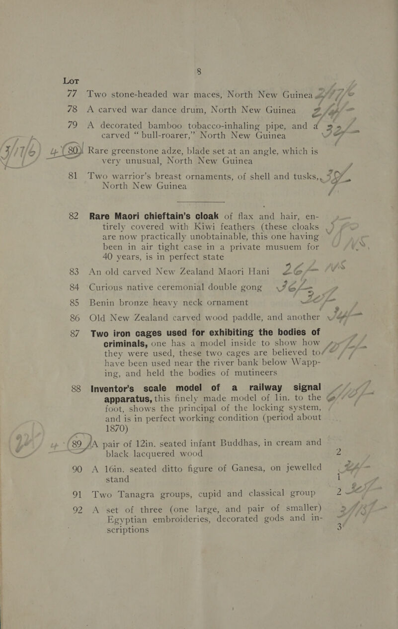 77 78 8 carved “ bull-roarer,’ North New Guinea 82 83 84 85 86 87 88 (89 90 hl oe very unusual, North New Guinea North New Guinea Rare Maori chieftain’s cloak of flax and hair, en- tirely covered with Kiwi feathers (these cloaks are now practically unobtainable, this one having been in air tight case in a private musuem for AO years, is in perfect state t f . 9 le An old carved New Zealand Maori Hani £¢@yfo . . ® 4 ’ fs Curious native ceremonial double gong \%G, Benin bronze heavy neck ornament ~ 22 ; Two iron cages used for exhibiting the bodies of criminals, one has a model inside to show how have been used near the river bank below Wapp- ing, and held the bodies of mutineers Inventor’s scale model of a_ railway signal foot, shows the principal of the locking system, and is in perfect working condition (period about 1870) black lacquered wood A 16in. seated ditto figure of Ganesa, on jewelled stand Two Tanagra groups, cupid and classical group A set of three (one large, and pair of smaller) Egyptian embroideries, decorated gods and in- scriptions