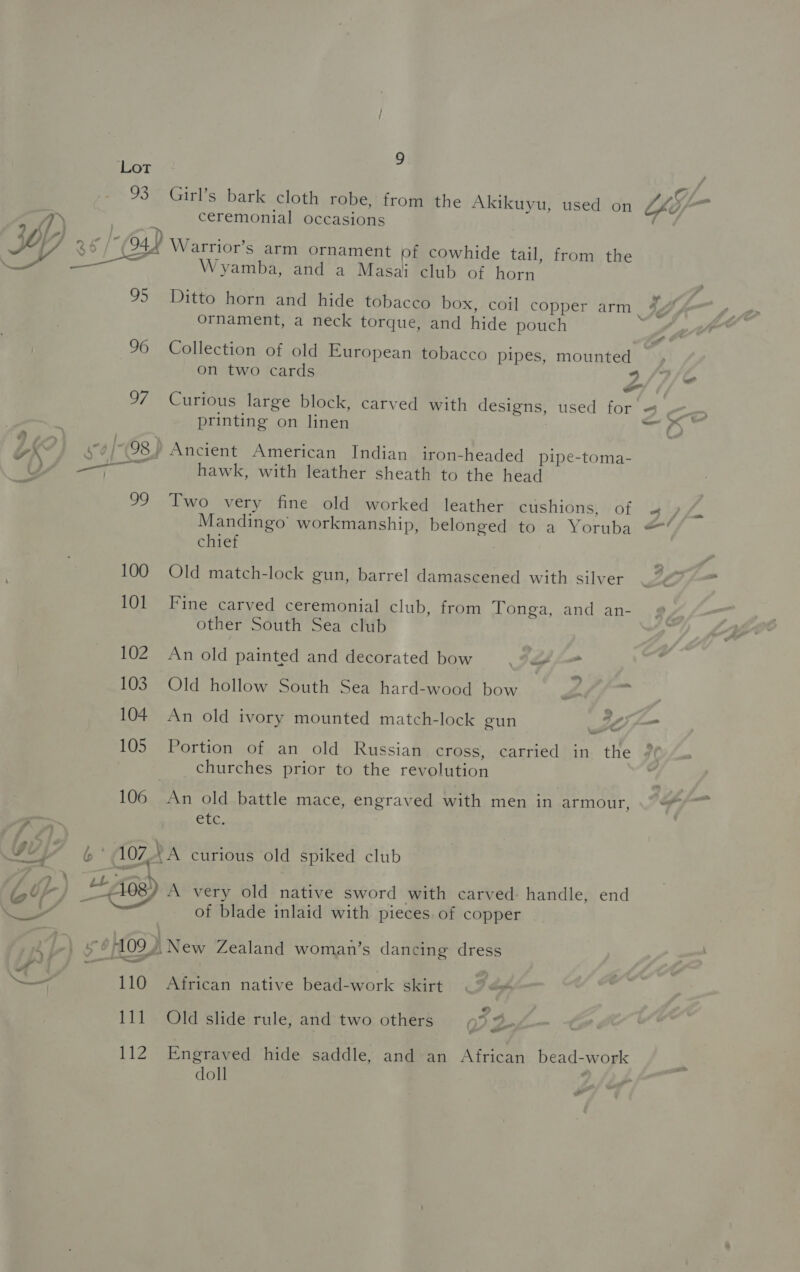 Lot , a Y 93° Girl’s bark cloth robe, from the Akikuyu, used on SfF™ ceremonial occasions ( (04) Warrior’s arm ornament of cowhide tail, from the Wyamba, and a Masai club of horn 95 Ditto horn and hide tobacco box, coil copper arm | 4, ornament, a neck torque, and hide pouch 96 Collection of old European tobacco pipes, mounted on two cards y, oF f, 97 Curious large block, carved with designs, used for « printing on linen he aoe 98) Ancient American Indian iron-headed_pipe-toma- 7 hawk, with leather sheath to the head 99. Two very fine old worked leather cushions, of oe | &gt; Mandingo’ workmanship, belonged to a Yoruba =’ chief | 100 Old match-lock gun, barrel damascened with silver 101 Fine carved ceremonial club, from Tonga, and an- other South Sea club 102. An old painted and decorated bow o/- 103 Old hollow South Sea hard-wood bow | 2 = 104 An old ivory mounted match-lock gun 4 i 105 Portion of an old Russian cross, carried in the 2 churches prior to the revolution 106 An old battle mace, engraved with men in armour, a Cir. b' 107, LA curious old spiked club + 408) A very old native sword with carved: handle, end ei ost of blade inlaid with pieces. of copper —_ 110 African native bead-work skirt &lt;&lt; 111 Old slide rule, and two others ( 34. we 112 Engraved hide saddle, and an African bead-work doll . -