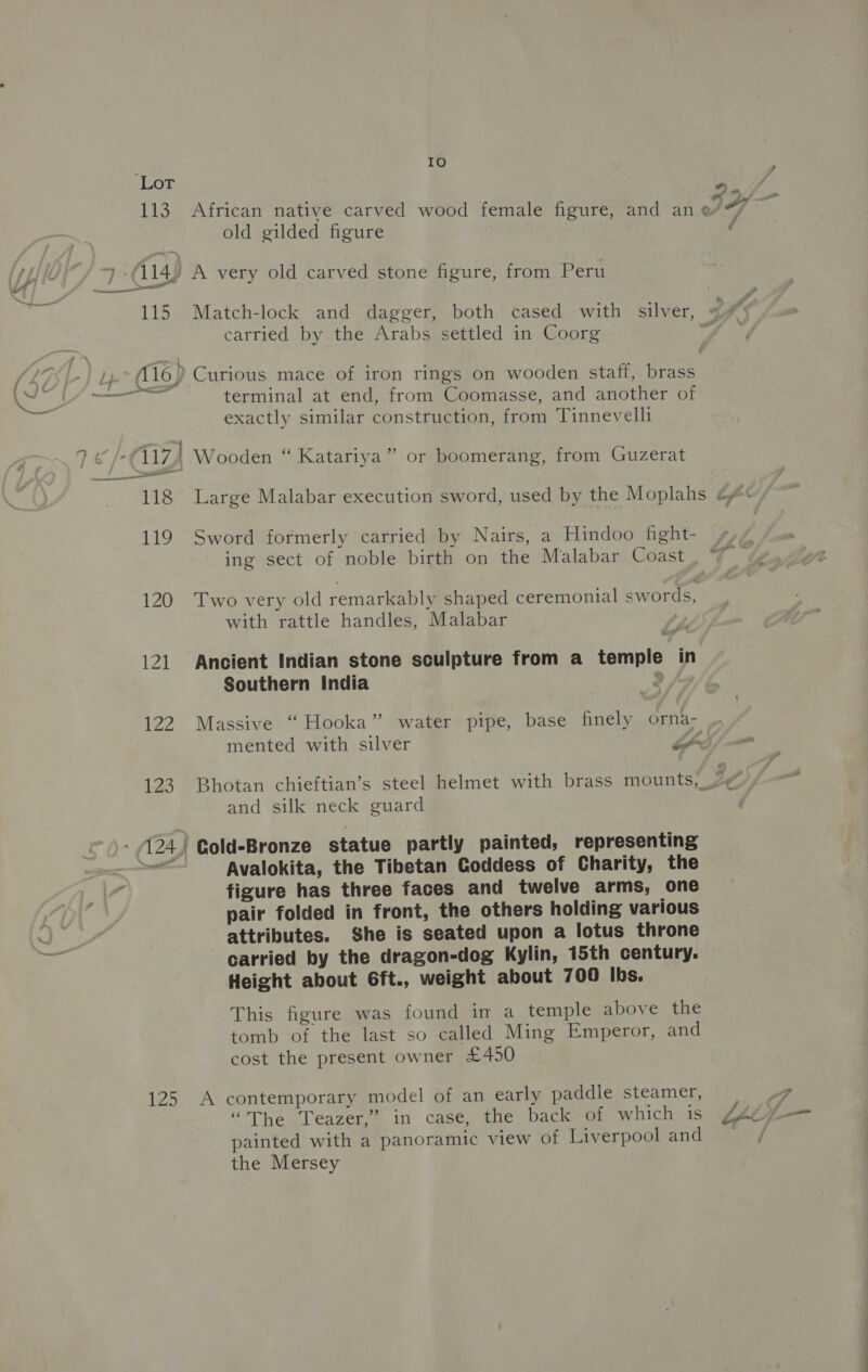 113 115 IO African native carved wood female figure, and an old gilded figure A very old carved stone figure, from Peru carried by the Arabs settled in Coorg terminal at end, from Coomasse, and another of exactly similar construction, from Tinnevelli #*) i, é 119 120 | 122 123 125 Sword formerly carried by Nairs, a Hindoo fight- ing sect of noble birth on the Malabar Coast Two very old remarkably shaped ceremonial swords, with rattle handles, Malabar Ancient Indian stone sculpture from a temple in Southern India &gt; and silk neck guard Cold-Bronze statue partly painted, representing Avalokita, the Tibetan Goddess of Charity, the figure has three faces and twelve arms, one pair folded in front, the others holding various attributes. She is seated upon a lotus throne carried by the dragon-dog Kylin, 15th century. Height about 6ft., weight about 700 Ibs. This figure was found im a temple above the tomb of the last so called Ming Emperor, and cost the present owner £450 A contemporary model of an early paddle steamer, “The Teazer,” in case, the back of which is painted with a panoramic view of Liverpool and the Mersey