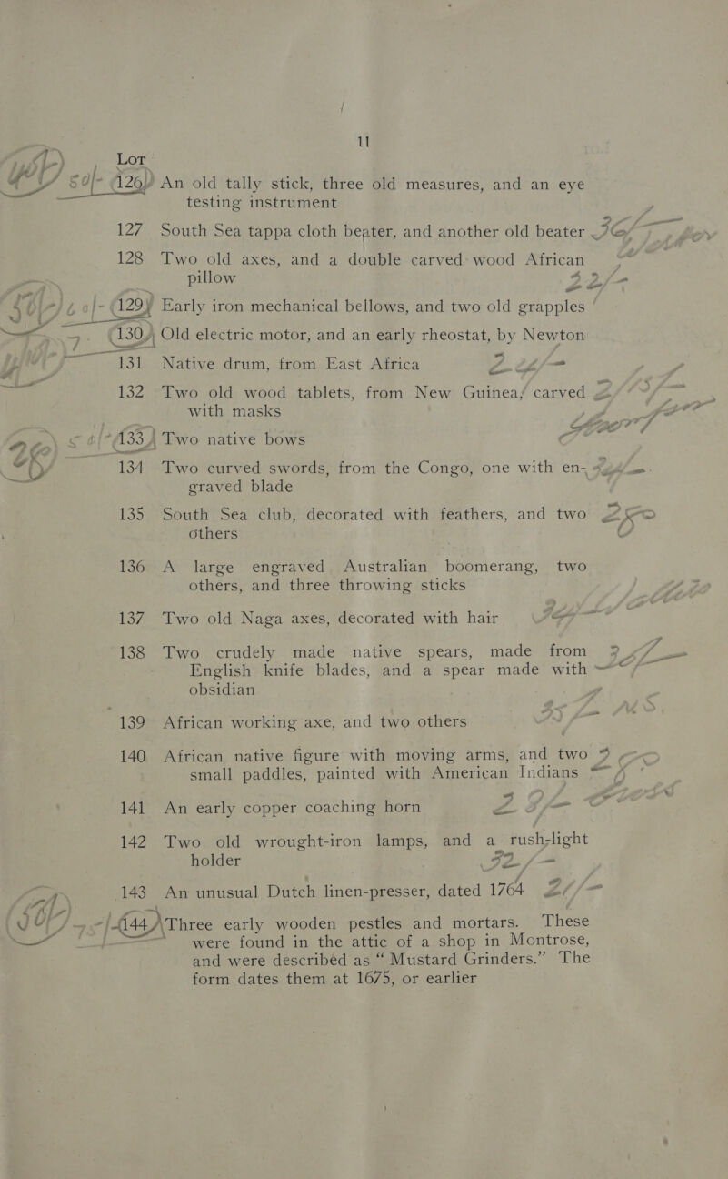 5) An old tally stick, three old measures, and an eye testing instrument  a 2 127 South Sea tappa cloth beater, and another old beater .? Gy 128 Two old axes, and a double carved: wood African  i. pillow 43 qe j = ‘ ge A) ') Early iron mechanical bellows, and two old grapples ago — | —. 130), Old electric motor, and an early rheostat, by Newton Thad Pe ed Shee Native drum, from East Africa Z tL fm é 132 Two old wood tablets, from New Guinea/ carved Z 4 with masks fr . ¢ } . bt BO 4 7 oc &amp; 2{°A334 Two native bows ( “ly | 134 Two curved swords, from the Congo, one with en, #46. Ui graved blade 135 South Sea club, decorated with feathers, and two Poh a= others oi 136 A large engraved Australian boomerang, two others, and three throwing sticks 137. Two old Naga axes, decorated with hair py 138. Two crudely made native spears, made from 3 , (he English knife blades, and a spear made with —“/~ obsidian 139 African working axe, and two others a 140 African native figure with moving arms, and two % , small paddles, painted with American Indians *~ /) 141 An early copper coaching horn ZA Sf Oo 142 Two old wrought-iron lamps, and a rush-light holder FIL / = CA | 143. An unusual Dutch linen-presser, dated 1764 Zt/- AJ Fd , , vey ~ -| 144) Three early wooden pestles and mortars. These were found in the attic of a shop in Montrose, and were described as “ Mustard Grinders.” The form dates them at 1675, or earlier