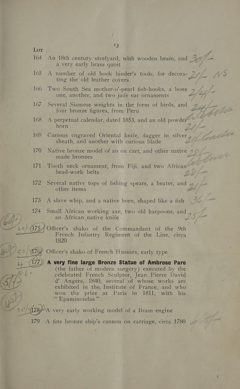 164 165 166 167 168 169 170 Lv 172 173 174 ae a T3 An 18th century steelyard, with wooden beam, and _ a very early brass quoit A number of old book binder’s tools, for decora- ting the old leather covers Two South Sea mother-o’-pearl fish-hooks, a bone one, another, and two jade ear ornaments Several Siamese weights in the form of birds, and four bronze figures, from Peru A perpetual calendar, dated 1853, and an old soe horn - sheath, and another with curious blade _ oo -_ made bronzes bead-work belts other items A slave whip, and a native horn, shaped like a fish an African native knife Officer’s shako of the Commandant of the 9th French Infantry Regiment of the Line, circa 1820 Officer’s shako of French Hussars, early type A very fine large Bronze Statue of Ambrose Pare (the father of modern surgery) executed by the celebrated French Sculptor, Jean Pierre David d’ Angers, 1840, several of whose works are exhibited in the Institute of France, and who wom the prizewat -Parigeain- 18th owith ~ his “Epaminondas ” v