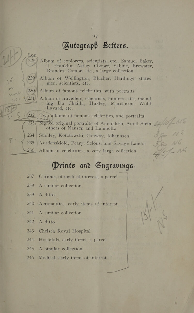 Hufograp§ Letters. f 4 Lor Hiv / } : ale VY / / (228 Album of explorers, scientists, etc., Samuel Baker, —— | J. Franklin, Astley Cooper, Sabine, Brewster, \ Brandes, Combe, etc., a large collection ae 229\ Album of Wellington, Blucher, Hardinge, states- ie Darel men, scientists, etc. } ee . ‘ .. 230 | Album of famous celebrities, with portraits Che Album of travellers, scientists, hunters, etc., includ- ae ing Du Chaillu, Huxley, Murchison, Wolff, Mics ‘Layard, etc, A, A i G32 | Two albums of famous celebrities, and portraits  235) Sant original portraits of Amundsen, Aural Stein, others of Nansen and Lumbholtz 234 | Stanley, Kotztowski, Conway, Johannsen 235 | Nordenskiold, Peary, Selous, and Savage Landor 36, Album of celebrities, a very large collection (Prints and Engravings. 237 Curious, of medical interest, a parcel 238 &lt;A similar collection 239 PeCitlo 240 Aeronautics, early items of interest 241 A similar collection 242 A ditto 243 Chelsea Royal Hospital 244 Hospitals, early items, a parcel 245 A similar collection 246 Medical, early items of interest NN as ee