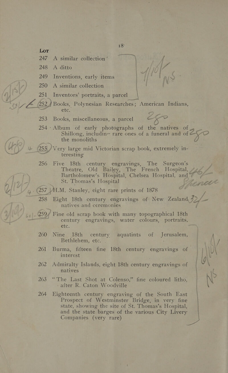 250 thay | 18° A similar collection ’ A ditto Inventions, early items A similar collection Inventors’ portraits, a parcel \ etc, ; 253 Books, miscellaneous, a parcel ep ie 254- Album of early photographs of the natives of Shillong, includin~ rare ones of a funeral and of the monoliths 55 Very large mid Victorian scrap book, extremely in- teresting 256 Five 18th century engravings, The Surgeon’s Theatre, Old Bailey, The French Hospital, Bartholomew’s Hospital, Chelsea Hospital, and 4 _ St. Thomas’s Hospital (257 |AL.M. Stanley, eight rare prints of 1878 es -259/ 260 261 262 263 264 natives and ceremonies Fine old scrap book with many ono cAnt ee 18th century engravings, water colours, portraits, GC. Nine 18th century aquatints of Jerusalem, Bethlehem, etc. Burma, fifteen fine 18th century engravings of interest Admiralty Islands, eight 18th century engravings of natives “The Last Shot at Colenso,” fine coloured litho, - after R. Caton Woodville Eighteenth century engraving of the South East Prospect of Westminster Bridge, in very fine state, showing the site of St. Thomas’s Hospital, and the state barges of the various City Livery Companies (very rare) | |