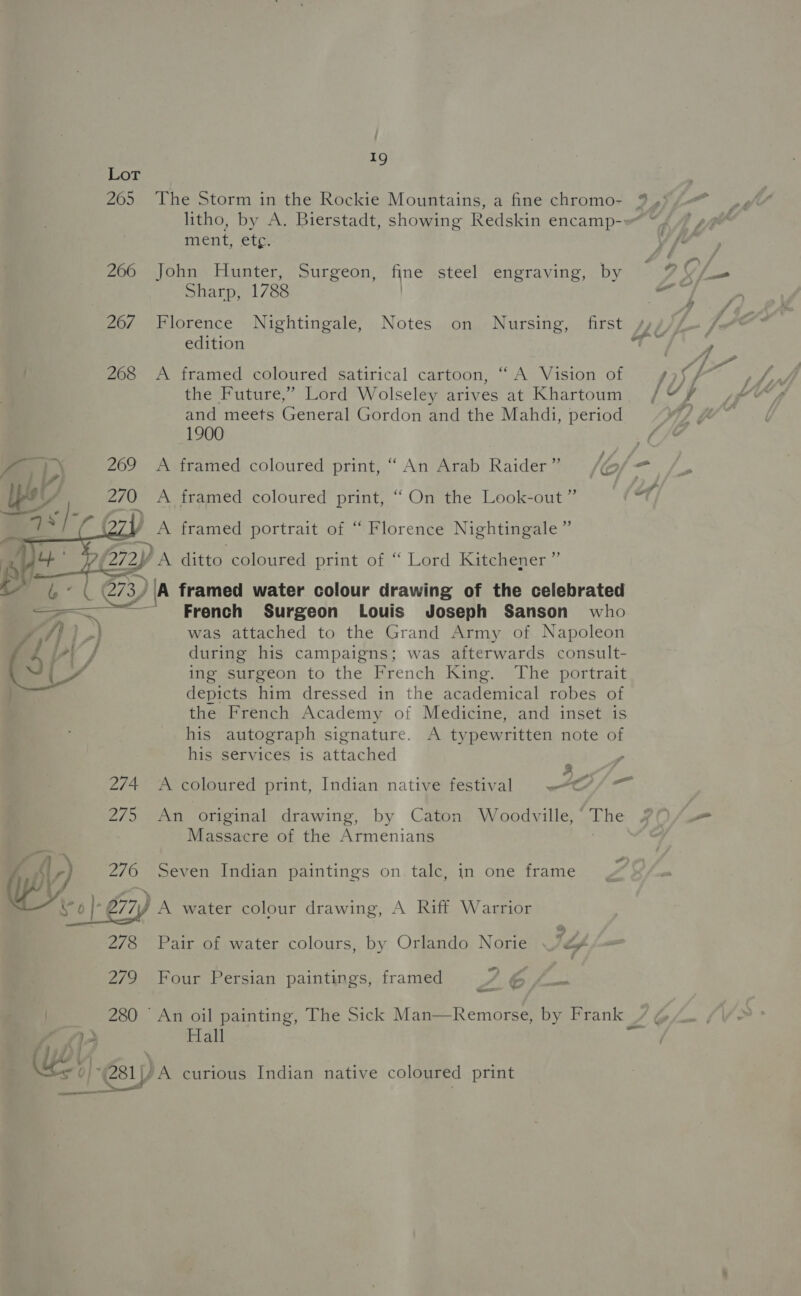 Lot 205 The Storm in the Rockie Mountains, a fine chromo- ment, etc. 266 John Hunter, Surgeon, fine steel engraving, by Sharp, 1788 | 26/ Florence Nightingale, Notes on Nursing, first edition 268 &lt;A framed coloured satirical cartoon, ‘A Vision of the Future,” Lord Wolseley arives at Khartoum and meets General Gordon and the Mahdi, period 1900 A framed coloured print, “ An Arab Raider” A framed coloured print, “ On the Look-out ” ' A framed portrait of “ Florence Nightingale” 7 framed water oslour drawing of fie celebrated French Surgeon Louis Joseph Sanson who was attached to the Grand Army of Napoleon during his campaigns; was afterwards consult- ing surgeon to the French King. The portrait depicts him dressed in the academical robes of the French Academy of Medicine, and inset is his autograph signature. A typewritten note of his services is attached ,  2/4 A coloured print, Indian native festival 275 An original drawing, by Caton Woodville, ‘ The Massacre of the Armenians . WW 276 Seven Indian paintings on talc, in one frame i ¢ | 677) A water colour drawing, A Riff Warrior 278 Pair of water colours, by Orlando Norie 72 wo) 279 Four Persian paintings, framed 6 /—_ = ol vee w Ss BaP Hall 4-61 |/A curious Indian native coloured print _ ee oad ——