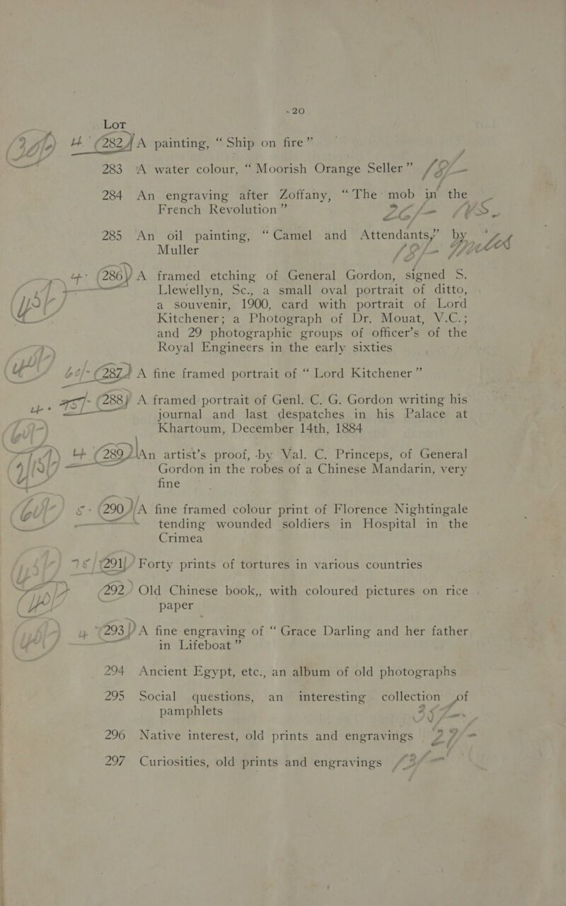 Lot Lp LO \ French Revolution ” Sif VS. 285 An oil painting, “Camel and Attendants,” by _ tek Muller (Of. Tyre ; (286) A framed etching of General Gordon, signed S. emf Llewellyn, Sc., a small oval portrait of ditto, a souvenir, 1900, card with portrait of Lord Kitchener; a Photegraph of “Dry Mouat gv G.; and 29 photographic groups of officer’s of the Royal Engineers in the early sixties 4 / journal and last despatches in his Palace at Khartoum, December 14th, 1884 28y Dan artist’s proof, by Val. C. Princeps, of General Gordon in the robes of a Chinese Mandarin, very fine 200) yA fine framed colour print of Florence Nightingale = tending wounded soldiers in Hospital in the Crimea 292.) Old Chinese book,, with coloured pictures on rice paper 293 | DA fine engraving of “ Grace Darling and her father if in Lifeboat” 294 Ancient Egypt, etc., an album of old photographs 295 Social questions, an interesting collection pf pamphlets as 296 Native interest, old prints and engravings J ¥ 297 Curiosities, old prints and engravings “5°