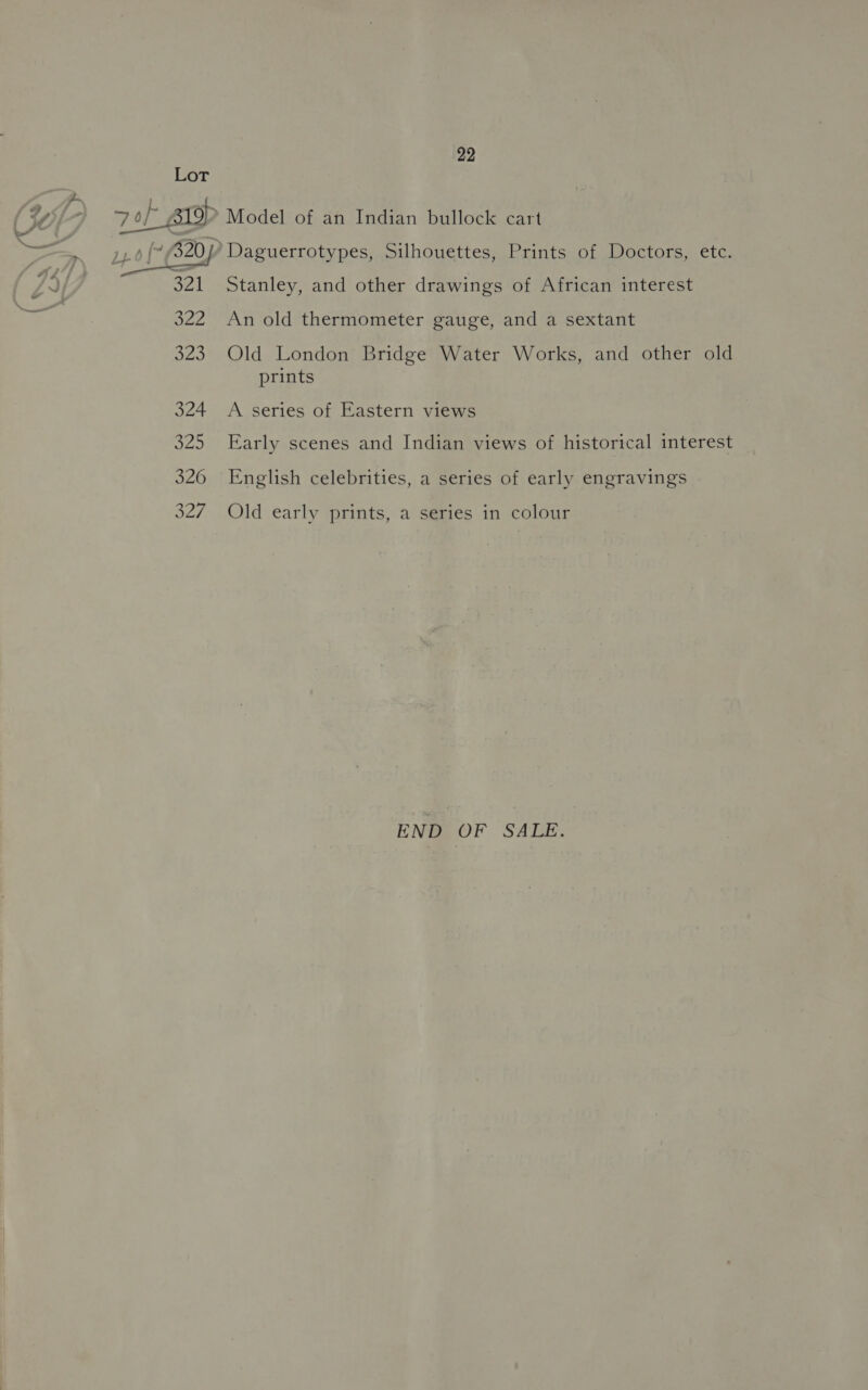 Lot ) vol pra (Yl 70 &gt; Model of an Indian bullock cart re Os “320 Daguerrotypes, Silhouettes, Prints of Doctors, etc.  Stanley, and other drawings of African interest 322 An old thermometer gauge, and a sextant 323 Old London Bridge Water Works, and other old prints 324 A series of Eastern views 325 Early scenes and Indian views of historical interest 326 English celebrities, a series of early engravings 327 Old early prints, a series in colour END OF SALE.