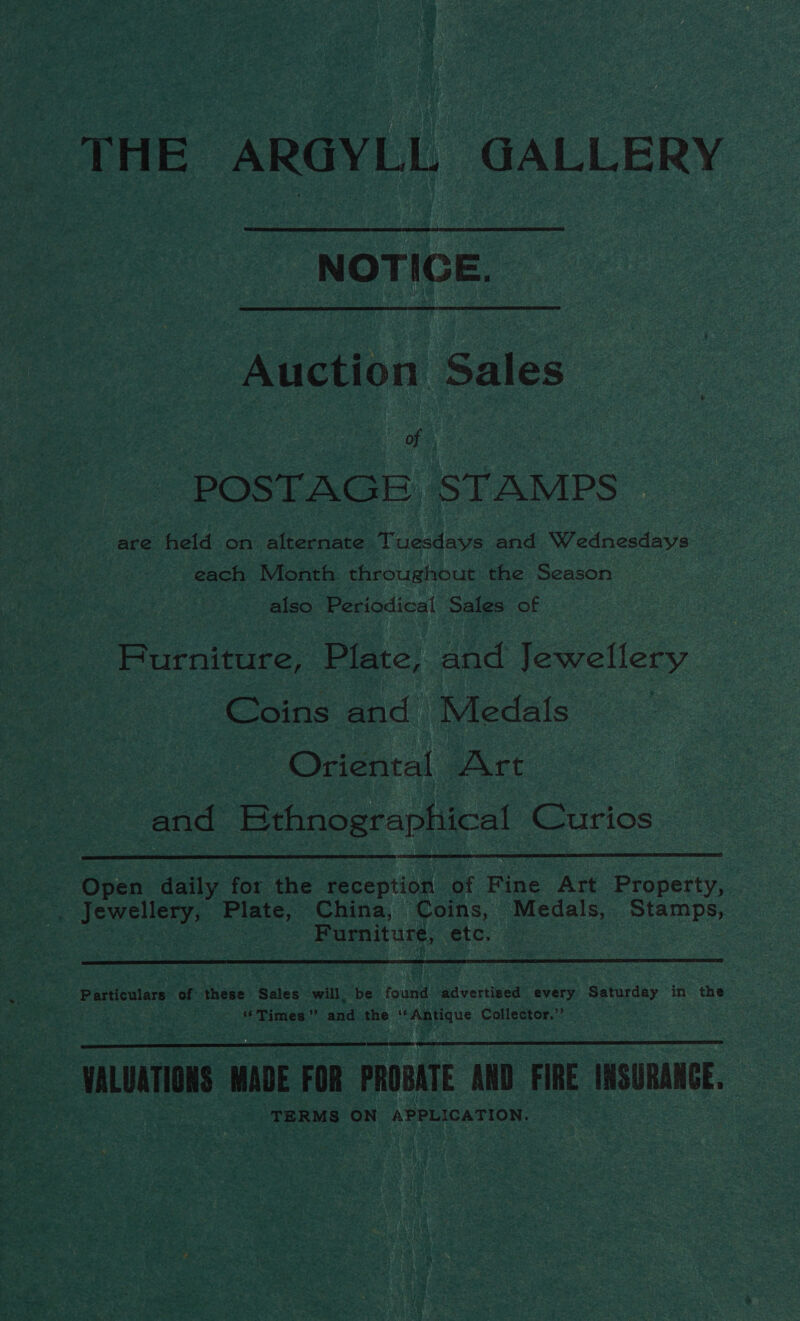 THE ARGYLL GALLERY NOTICE. Auction Sales of. POSTAGE STAMPS are held on alternate Tuesdays and Wednesdays each Month throughout the Season also Periodical Sales of Furniture, Plate, and Jewellery Coins and Medals | Oriental Art and Bthnographical Curios  -. Open daily for the reception of Fine Art Property, . Jewellery, Plate, China, Coins, Medals, Stamps, | Furniture, etc.  Lis bn arp of these Sales will. be found advertised every Saturday in the , “Times” and the ‘Antique Collector,”’    suite MADE FOR PROBATE AND FIRE INSURANCE, TERMS ON APPLICATION.