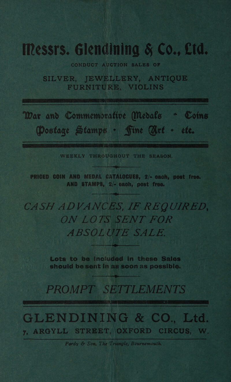 Messrs. Glendining § C0., cid. ef CONDUCT AUCTION SALES OF  War and Commemorative WMerals + Coins Postage Stamps + Fine Arle + ete, WEEKLY Te OV GE ent THE SEASON.   PRICED GOIN AND MEDAL CATALOGUES, 2/- eaoh, post free. - - : AND STAMPS, 2/- each, post free. sz —-— CASH ADVANCES, IF REQUIRED, — ON LOTS SENT FOR ABSOL UTE SALLE. ee ee  Lots to ne included in these Sales should be sent in ag soon as possible. oe PROMPT. SE TTLEMEN LS:  a eeeenienaiadall GLENDINING &amp; CO., Ltd. 7, ARGYLL STREET, OXFORD CIRCUS, W. Pardy &amp; Son, The e riarat, Bournemouth,