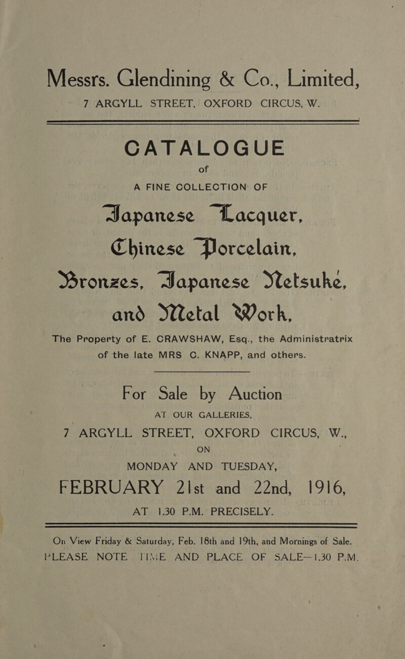 Messrs. Glendining &amp; Co., Limited, 7 ARGYLL STREET, OXFORD CIRCUS, W. CATALOGUE of A FINE COLLECTION OF Sapanese Lacquer, Chinese Porcelain, Mronzes, Hapanese Stetsuke, and etal Work, The Property of E. CRAWSHAW, Esq., the Administratrix of the late MRS C. KNAPP, and others. For Sale by Auction AT OUR GALLERIES, 7 ARGYLE “STREET, OXFORD *CIRCUSY'W., ON , MONDAY AND TUESDAY, FEBRUARY 2\Ist and 22nd, 1916, AT 1.30 P.M. PRECISELY. On View Friday &amp; Saturday, Feb. 18th and 19th, and Mornings of Sale. PULA te NO Th ili\i-E AND,~PLACE. OF. SALE--1,30. P.M.