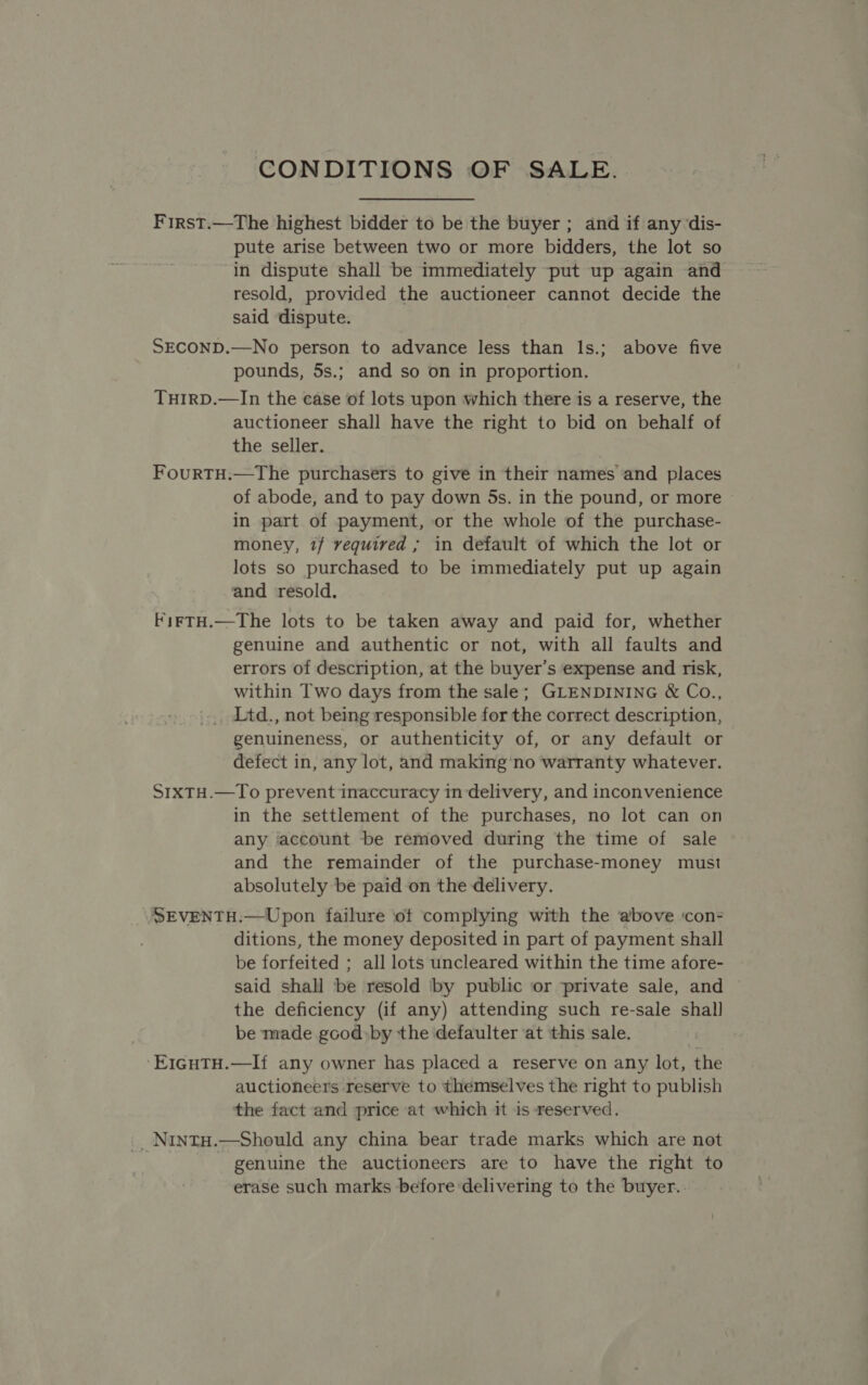 CONDITIONS OF SALE. First.—The highest bidder to be the buyer ; and if any dis- pute arise between two or more bidders, the lot so in dispute shall be immediately put up again and resold, provided the auctioneer cannot decide the said dispute. SECOND.—No person to advance less than l1s.; above five pounds, 5s.; and so on in proportion. THIRD.—In the ease of lots upon which there is a reserve, the auctioneer shall have the right to bid on behalf of the seller. FourtTH.—tThe purchasers to give in their names and places of abode, and to pay down 5s. in the pound, or more | in part of payment, or the whole of the purchase- money, 1/ required , in default of which the lot or lots so purchased to be immediately put up again and resold. kirTH.—The lots to be taken away and paid for, whether genuine and authentic or not, with all faults and errors of description, at the buyer’s expense and risk, within Two days from the sale; GLENDINING &amp; Co., Ltd., not being responsible for the correct description, genuineness, or authenticity of, or any default or defect in, any lot, and making'no warranty whatever. S1xTH.—To prevent inaccuracy in delivery, and inconvenience in the settlement of the purchases, no lot can on any account be removed during the time of sale and the remainder of the purchase-money must absolutely be paid on the delivery. SEVENTH.—Upon failure of complying with the above ‘con- ditions, the money deposited in part of payment shall be forfeited ; all lots uncleared within the time afore- said shall be resold by public or private sale, and the deficiency (if any) attending such re-sale shall be made good:by the defaulter ‘at this sale. ‘ErigutH.—If any owner has placed a reserve on any lot, the auctioneers reserve to themselves the right to publish the fact and price at which it is reserved. _NintH.—Should any china bear trade marks which are not - genuine the auctioneers are to have the right to erase such marks before delivering to the buyer.