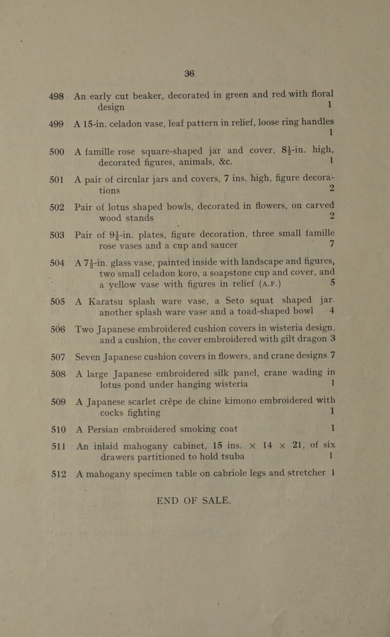 498 499 500 501 502 503 504 505 506 507 508 509 510 S11 512 36 An early cut beaker, decorated in green and red with floral design 1 A 15-in. celadon vase, leaf pattern in relief, loose ring handles 1 A famille rose square-shaped jar and cover, 83-in. high, decorated figures, animals, &amp;c. 1 A pair of circular jars and covers, 7 ins. high, figure decora- tions 2 Pair of lotus shaped bowls, decorated in flowers, on carved wood stands 2 Pair of 9}-in. plates, figure decoration, three small famille rose vases and a cup and saucer aks A 7}-in. glass vase, painted inside with landscape and figures, two small celadon koro, a soapstone cup and cover, and a yellow vase with figures in relief (A.F.) 5 A Karatsu splash ware vase, a Seto squat shaped jar. another splash ware vase and a toad-shaped bowl 4 Two Japanese embroidered cushion covers in wisteria design, and a cushion, the cover embroidered with gilt dragon 3 Seven Japanese cushion covers in flowers, and crane designs 7 A large Japanese embroidered silk panel, crane wading in lotus pond under hanging wisteria 1 A Japanese scarlet crépe de chine kimono embroidered with cocks fighting 1 A Persian embroidered smoking coat 1 An inlaid mahogany cabinet, 15 ins. xX 14 xX 21, of six drawers partitioned to hold tsuba | A mahogany specimen table on cabriole legs and stretcher 1 END OF SALE.
