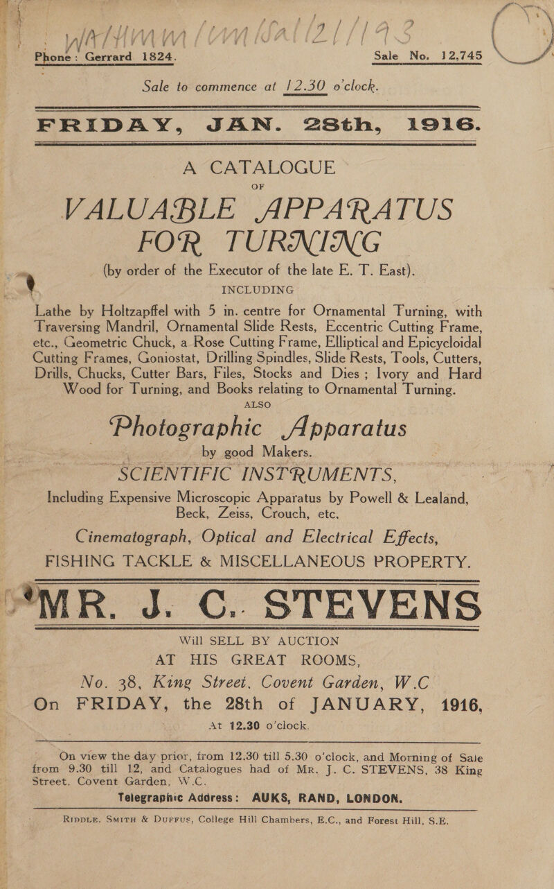 a 5 es ft fu j . “y a \ ‘ ‘ lA if n-|/ / iY i ; yy ¥ { i \4 ” 1 haw ff | i a \ ‘ Sale No. 12,745 \_ JA Phone : teed reed Sale to commence at |2.30 oclock. Pa  FRIDAY, JAN. 28th, 1916. A CATALOGUE VALUABLE APPARATUS FOR TURNING a (by order of the Executor of the late E. T. East). i] INCLUDING Lathe by Holtzapffel with 5 in. centre for Ornamental Turning, with Traversing Mandril, Ornamental Slide Rests, Eccentric Cutting Frame, etc., Geometric Chuck, a Rose Cutting Frame, Elliptical and Epicycloidal Cutting Frames, Goniostat, Drilling Spindles, Slide Rests, Tools, Cutters, Drills, Chucks, Cutter Bars, Files, Stocks and Dies ; Ivory and Hard Wood for Turning, and Books relating to Ornamental Turning. ALSO _ Photographic Apparatus : by. good Makers. “SCIENTIFIC INSTRUMENTS, eae Expensive Microscopic Apparatus by Powell &amp; Lealand, eck, Zeiss, Crouch, etc. Cinematograph, Optical and Electrical Effects, FISHING TACKLE &amp; MISCELLANEOUS PROPERTY. Will SELL BY AUCTION ‘AT HIS GREAT. ROOMS, No. 38, King Street. Covent Garden, W.C. On FRIDAY, the 28th of JANUARY, 1916, At 12.30 o’clock.  ' On view the day prior, from 12. 30 till 5.30 o’clock, and Morning of Saie from 9.30 till 12, and Catalogues had of Mr. J. C. STEVENS, 38 King Street, Covent Garden, W.C. Telegraphic Address: AUKS, RAND, LONDON. RippLE, SmitH &amp; DurrFus, College Hill Chambers, E.C., and Forest Hill, S.E. eer