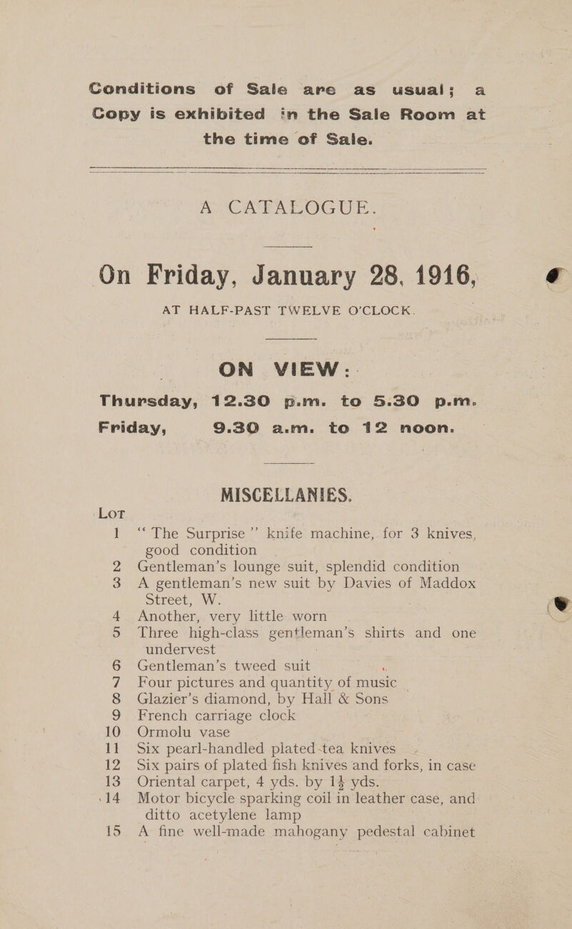 Conditions of Sale are as usual: a Copy is exhibited in the Sale Room at the time of Sale.   A (AE ATOG UE: On Friday, January 28, 1916, e AT HALF-PAST TWELVE O’CLOCK. ON VIEW: Thursday, 12.30 p.m. to 5.30 p.m. Friday, 9.30 a.m. to 12 noon. MISCELLANIES. Lot 1. The Surprise: Knvte machine)-for 3-knives: good condition 2 Gentleman’s lounge suit, splendid condition 3 A gentleman’s new suit by Davies of Maddox SUPeeL, INV. , ev Another, very little worn gst Three high-class gentleman’s shirts and one undervest Gentleman’s tweed sate Four pictures and quantity of music _ Glazier’s diamond, by Hall &amp; Sons French carriage clock 10 Ormolu vase | 11 Six pearl-handled plated-tea knives 12 Six pairs of plated fish knives and forks, in case 13 Oriental carpet, 4 yds. by 14 yds.- ‘14 Motor bicycle sparking coil in leather case, and: ditto acetylene lamp 15 A fine well-made mahogany pedestal cabinet OO = OMN DD