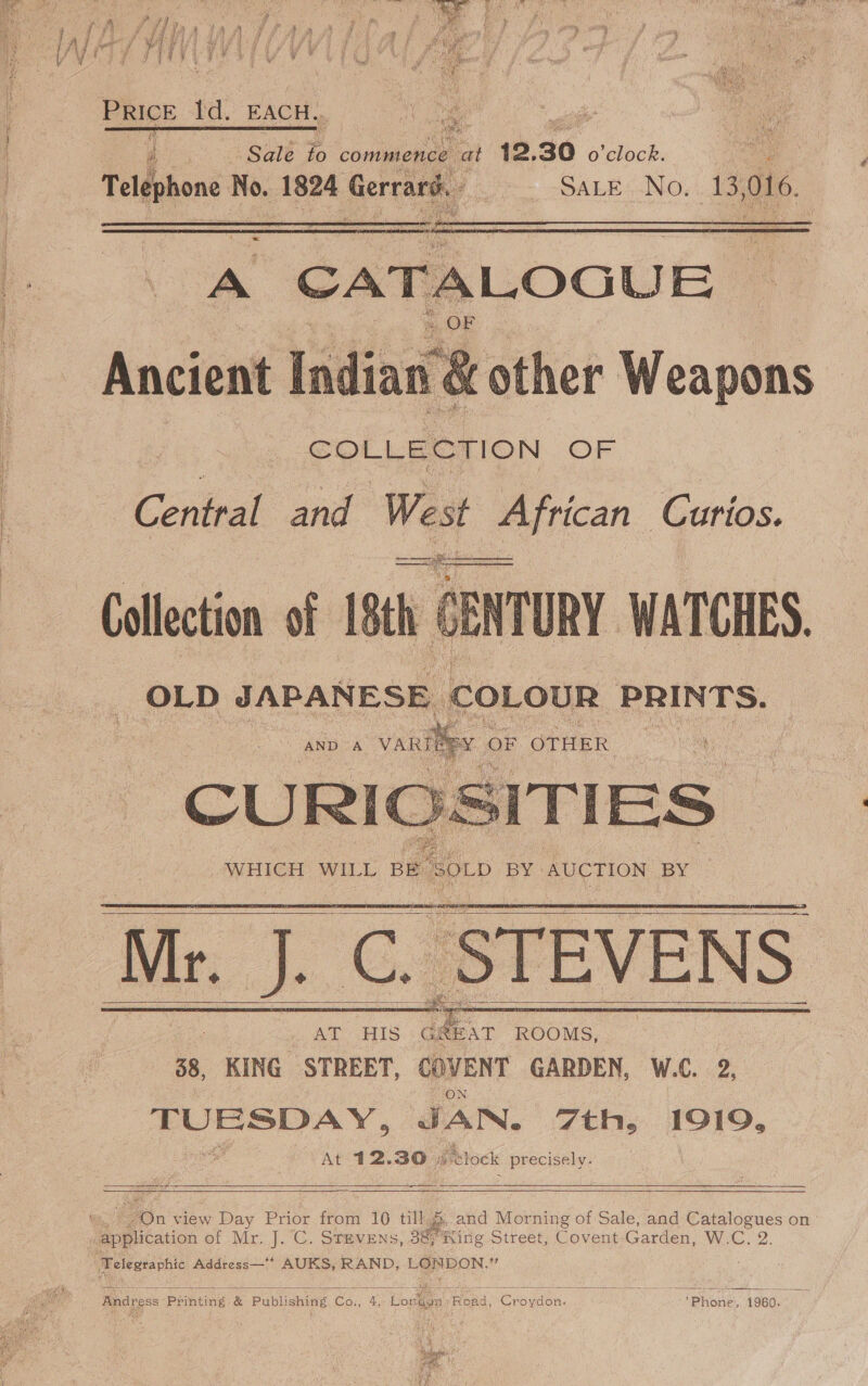 Price Id. EACH::, enn : 2) Sate Fo commence on “2, 30 o'clock. Telephone | No. 1824 ae SALE: No, de 016.   Ancient Waidine “H other Weapons COLLECTION OF Central and West myrecan. Curios. Se ace Collection of 18th CENTURY WATCHES. OLD JAPANESE. COLOUR PRINTS.       Mr. J. C. STEVENS AT HIS ee ROOMS, 38, KING et COVENT GARDEN, W.C. 2, Stuer sean denne JAN. 7th, I919, At 12.30 # clock precisely. oe - ang ———.            Aon view Day Prior from 106 till, and Morning of Sale, and Catalogues on Telegraphic Address—‘* AUKS, RAND, LONDON,”   Andress Printing &amp; Publishing Co., 4, Loren Read, Croydon. ‘Phone, 1960.