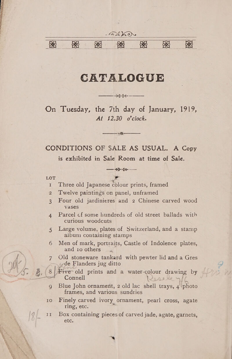 BG BE RRR Re   CATALOGUE On Tuesday, the 7th day of January, 1919, At 12.30 o'clock. a CONDITIONS OF SALE AS USUAL. A Copy is exhibited in Sale Room at time of Sale. — ee LOT i 1 Three old Japanese colour prints, framed 2 Twelve paintings on panel, unframed 3 Four old jardinieres and 2 Chinese carved wood vases 4 Parcel cf some hundreds of old street ballads with curious woodcuts 5 Large volume, plates of Switzerland, and a stamp album containing stamps 6 Men of mark, portraits, Castle of Indolence plates, and 10 others aes f 7 Old stoneware tankard with pewter lid and a Gres 7 ~i¢de Flanders jug ditto VAG g. | s | Five old prints and a water. colour drawing by tie ce == Connell YJ a “FF g Blue John ornament, 2 old lac shell ae 4 ‘photo frames, and various sundries 10 Finely carved ivory ornament, pearl cross, agate ring, etc. 11 Box containing pieces of carved jade, agate, garnets, etc.