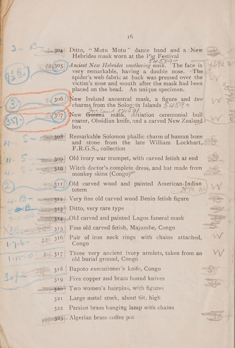j' i ; i ; y ” hn il ~demegoq! Ditto, “* Motu Motu” dance band and a New ‘ggete Hebrides mask worn at the ss pe Festival anf Lf SF Poet : : fe 305 |) Ancient New Hebrides smothering mask. The face is i, . ptt, eee very remarkable, having a double nose. ~The we A spider’s web fabric at back was pressed over the monet victim’s nose and mouth after the mask had been nwa, Dlaced on the head. An unique specimen. i aiallelidlaadll 4 i | Pi he J 306 New Ireland ancestral mask, a paee and two \ (t Ef &amp;    ae ‘charms from the Solon: an felonies / pr Pa orgd {?  New Gaenr “mask, ifitiation ceremonial bull / roarer, Obsidian ene and a carved New Zealand <*3  4 | at box é af e308 Remarkable Solomon phallic charm of human bone f “ : and stone from the late William Lockhart,. ~. F.R.G.S., collection S ~weeeee309| Old ivory war trumpet, with carved fetish atend — “F «e310 / Witch doctor’s complete dress, and hat made from monkey skins (Congo)* pg at fr2) ) Old carved wood and painted American- Harahass LAS i «- totem ; _ 2 > woeameegred. Very fine old carved wood Benin fetish figure ening Aggie (a ~geaweemge Ditto, very rare type mois | ea aries oo Old carved and painted Lagos funeral mask = S oP 315 | Fine old carved fetish, Majumbe, Congo = mar . 16F Pair of iron neck rings with chains attached, VV 7} o>” °. Congo oT ne eee oe Tee a VEL Y ancient ivory armlets, taken from an V1 * iat old burial ground, Congo 318 -Bapoto executioner’s knife, Congo = os 319 Five copper and brass bound knives | inn “etag20* Two women’s hairpins, with figures = 321 Large metal stork, about 6it. high 322 Persian brass hanging lamp with chains Se “4 ,gve923/. Algerian brass coffee pot pion Pere net