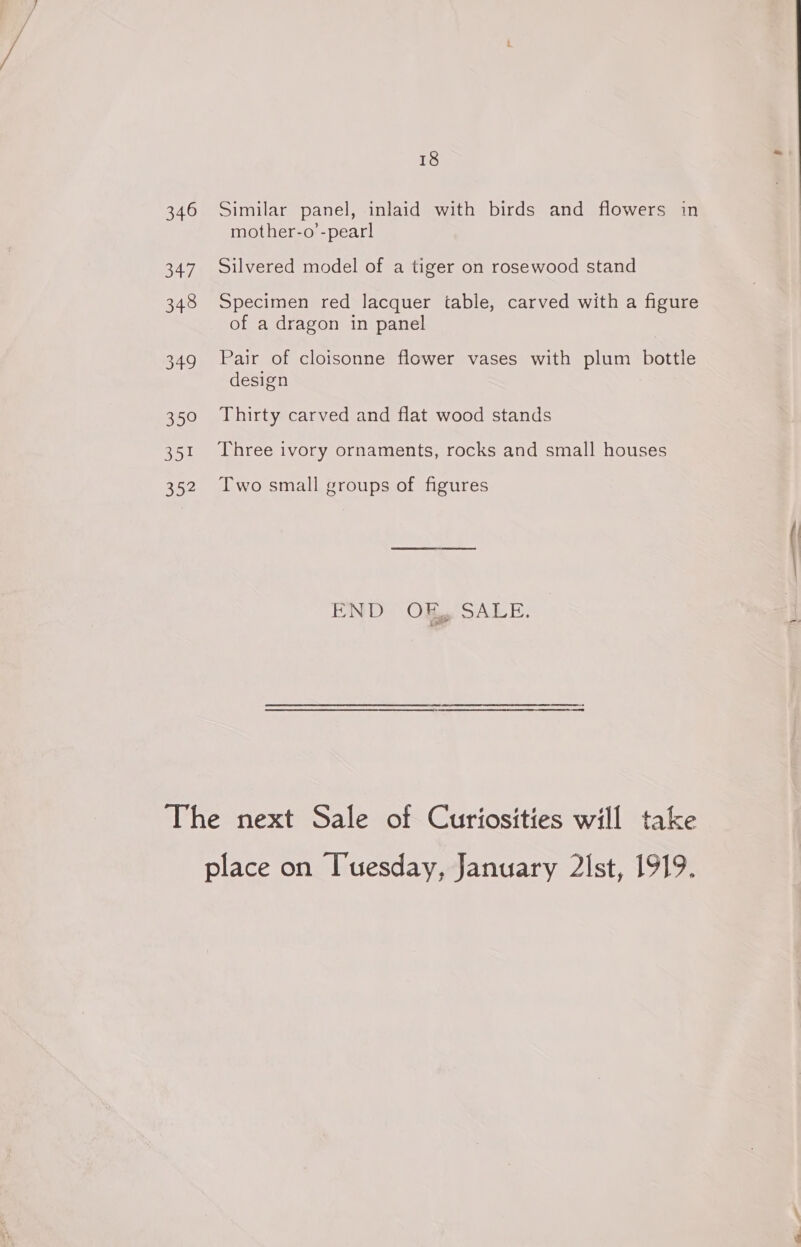 346 Similar panel, inlaid with birds and flowers in mother-o’-pearl 347 Silvered model of a tiger on rosewood stand 348 Specimen red lacquer table, carved with a figure of a dragon in panel 349 Pair of cloisonne flower vases with plum bottle design 350 Thirty carved and flat wood stands 351 Three ivory ornaments, rocks and small houses 352 Two small groups of figures END OK, SALE. The next Sale of Curiosities will take place on Tuesday, January 2lst, 1919.