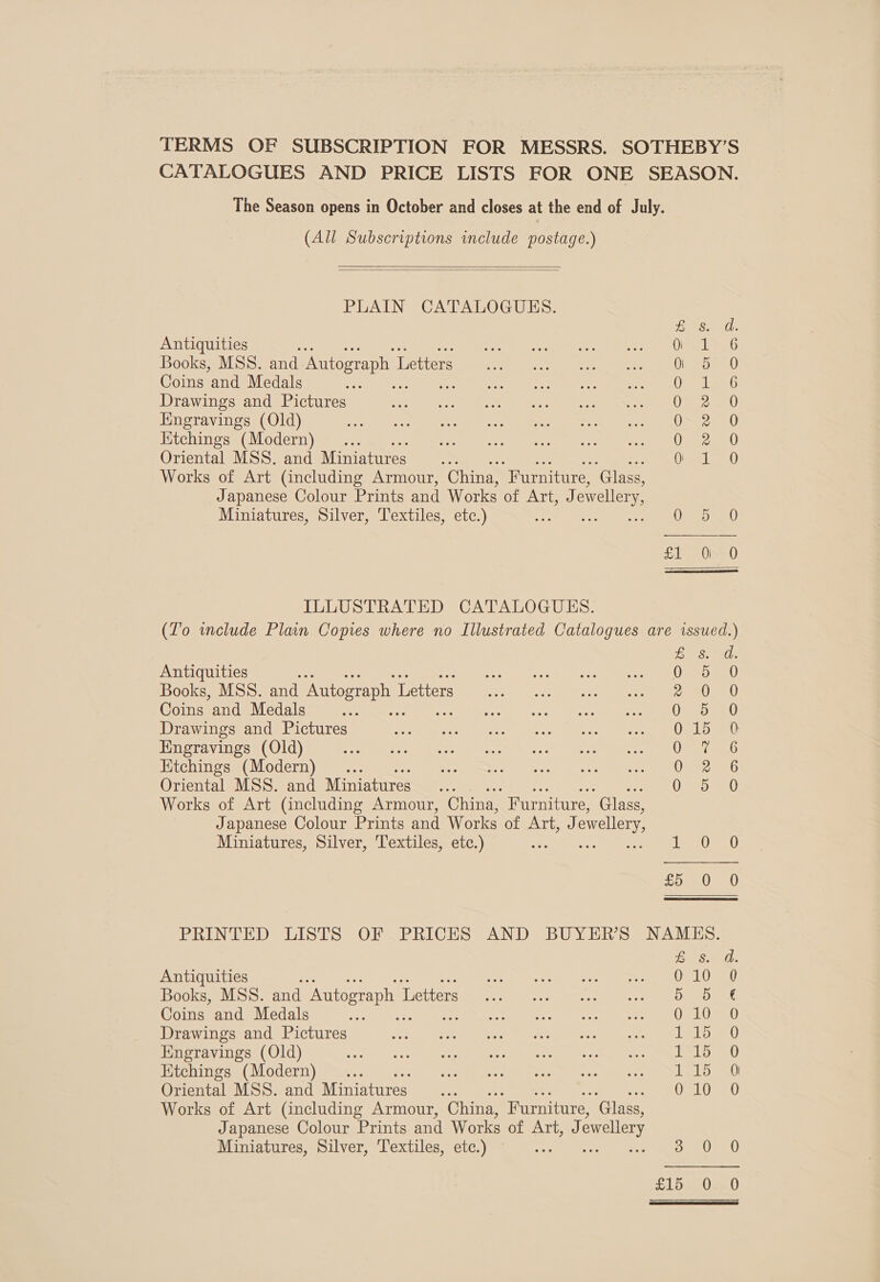 TERMS OF SUBSCRIPTION FOR MESSRS. SOTHEBY’S CATALOGUES AND PRICE LISTS FOR ONE SEASON. The Season opens in October and closes at the end of July. (All Subscriptions wmclude postage.)   PLAIN CATALOGUES. £ Antiquities eee ee ee ee Books, MSS. and Autograph Letterdnn Geko eae, = 2 Coins and Medals e aS ee OL Drawings and Pictures ek tee re Sete re) Nes AL: Kngravings (Old) TG fhe Mens bays at we el, Ktchings (Modern) 0 Oriental MSS. and Miniatures... 0 Works of Art (including Armour, China, ‘Furniture, ‘Glass, Japanese Colour Prints and Works of ATi): ewellery Miniatures, Silver, Textiles, etc.) 0 rawnraor GDoooaCcoe Or =) A Ose) ILLUSTRATED CATALOGUES. (Lo wnclude Plain Copies where no Illustrated Catalogues are issued.) Se Gh Antiquities %: Oro Books, MSS. and Autograph I Letters Jay es eee ae) ee Coins and Medals i bee ose se a e e Drawings and Pictures 015 0 Engravings (Old) OM aan Etchings (Modern) . es 18 Oriental MSS. and Miniatures ; OSD Sat) Works of Art (including Armour, China, Furniture, “Glass, Japanese Colour Prints and Works of hag. ll ewellery, Miniatures, Silver, Textiles, etc.) ie rh eile oa, ere UE PRINTED LISTS OF PRICES AND BUYER'S NAMES. CES mall, Antiquities Sapa ore eg ee RN 4 Books, MSS. and Autograph 1 Tusttere sheen (200 Save al ee ao mee Coins and Medals oe Pte. ee ee) eb Drawings and Pictures : Std SC aioe Pee Aes ae dt Engravings (Old) Pe meet oe Sea er cry See, Tes Bile: tt Etchings (Modern) 115 0 Oriental MSS. and Miniatures OLO Ma Works of Art (including Armour, China, “Furniture, ‘Glass, Japanese Colour Prints and Works of Arid. ewellery Miniatures, Silver, Textiles, etc.) es ap At At