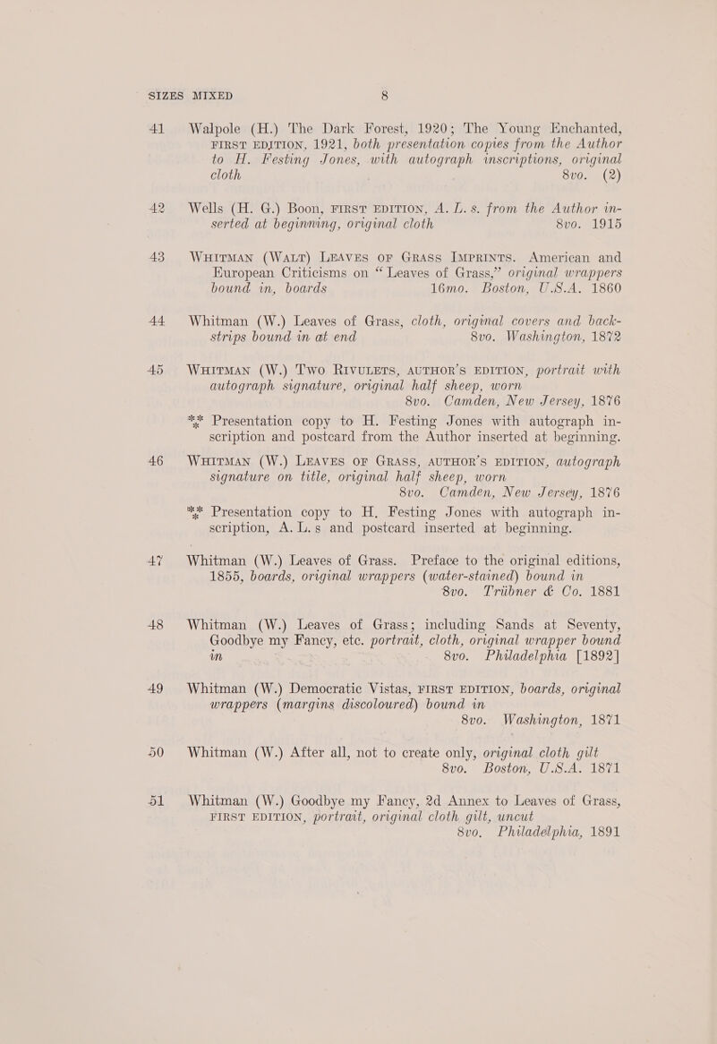 41 44 ADS 46 AN 48 49 Walpole (H.) The Dark Forest, 1920; The Young Enchanted, FIRST EDITION, 1921, both presentation copies from the Author to H. Festing Jones, with autograph inscriptions, original cloth | 8vo. (2) Wells (H. G.) Boon, First EDITION, A. L.s. from the Author tn- serted at beginning, original cloth 8vo. 1915 WHITMAN (WaLT) LEAVES oF GRASS IMPRINTS. American and European Criticisms on “ Leaves of Grass,” original wrappers bound in, boards 16mo. Boston, U.S.A. 1860 Whitman (W.) Leaves of Grass, cloth, origwnal covers and back- strips bound in at end 8v0o. Washington, 1872 Wuitman (W.) Two RIVULETS, AUTHOR’S EDITION, portrait with autograph signature, original half sheep, worn 8v0. Camden, New Jersey, 1876 ** Presentation copy to H. Festing Jones with autograph in- scription and postcard from the Author inserted at beginning. WHITMAN (W.) LEAVES OF GRASS, AUTHOR’S EDITION, autograph signature on title, original half sheep, worn 8vo. Camden, New Jersey, 1876 ** Presentation copy to H. Festing Jones with autograph in- scription, A. L.s and postcard inserted at beginning. Whitman (W.) Leaves of Grass. Preface to the original editions, 1855, boards, original wrappers (water-stained) bound in 8v0. Tribner &amp; Co. 1881 Whitman (W.) Leaves of Grass; including Sands at Seventy, Goodbye my Fancy, ete. portrait, cloth, original wrapper bound im - 8vo. Philadelphia [1892] Whitman (W.) Democratic Vistas, FIRST EDITION, boards, original wrappers (margins discoloured) bound im 8v0. Washington, 1871 Whitman (W.) After all, not to create only, original cloth gilt 8vo. Boston, U.S.A. 1871 Whitman (W.) Goodbye my Fancy, 2d Annex to Leaves of Grass, FIRST EDITION, portrait, original cloth gut, uncut 8vo, Philadelphia, 1891