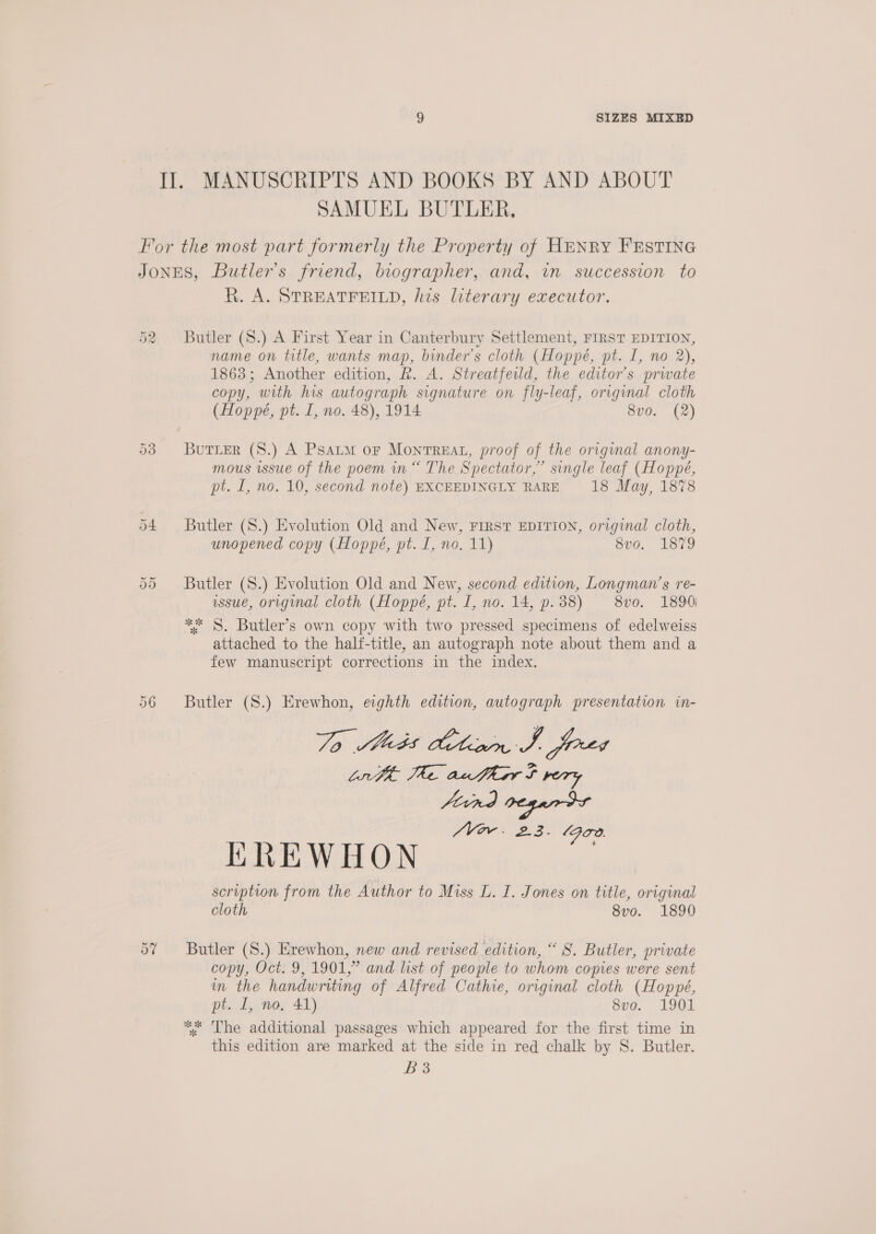 Il. MANUSCRIPTS AND BOOKS BY AND ABOUT SAMUEL BUTLER, For the most part formerly the Property of HENRY FESTING JONES, Butler's friend, biographer, and, in succession to R. A. STREATFEILD, his laterary executor. Ore rans) Butler (S.) A First Year in Canterbury Settlement, FIRST EDITION, name on title, wants map, binder’s cloth (Hoppé, pt. I, no 2), 1863; Another edition, Rk. A. Streatfeild, the editor's prwate copy, with his autograph signature on fly-leaf, original cloth (Hoppe, pt. I, no. 48), 1914 8vo. (2) 53 Burier (S8.) A Psatm or Montreat, proof of the original anony- mous issue of the poem in “ The Spectator,” single leaf (Hoppé, pt. [, no. 10, second note) EXCEEDINGLY RARE 18 May, 1878 54 Butler (S.) Evolution Old and New, First EDITION, original cloth, unopened copy (Hoppe, pt. I, no. 11) S00. 1379 Or Or Butler (8.) Evolution Old and New, second edition, Longman’s re- issue, original cloth (Hoppé, pt. 1, no. 14, p.38) 8vo. 1890) ** §. Butler’s own copy with two pressed specimens of edelweiss attached to the half-title, an autograph note about them and a few manuscript corrections in the index. 56 Butler (S.) Erewhon, eighth edition, autograph presentation in- 70 Meds Action J. fered Lr The authar f rery Vor. 2.3. (FT. KREWHON scription from the Author to Miss L. I. Jones on title, original cloth 8vo. 1890 5? Butler (S.) Erewhon, new and revised edition, “ 8. Butler, private copy, Oct. 9, 1901,” and list of people to whom copies were sent im the handwriting of Alfred Cathie, original cloth (Hoppé, pt. L, no, 41) 8vo. 1901 ** The additional passages which appeared for the first time in this edition are marked at the side in red chalk by S. Butler. Bo