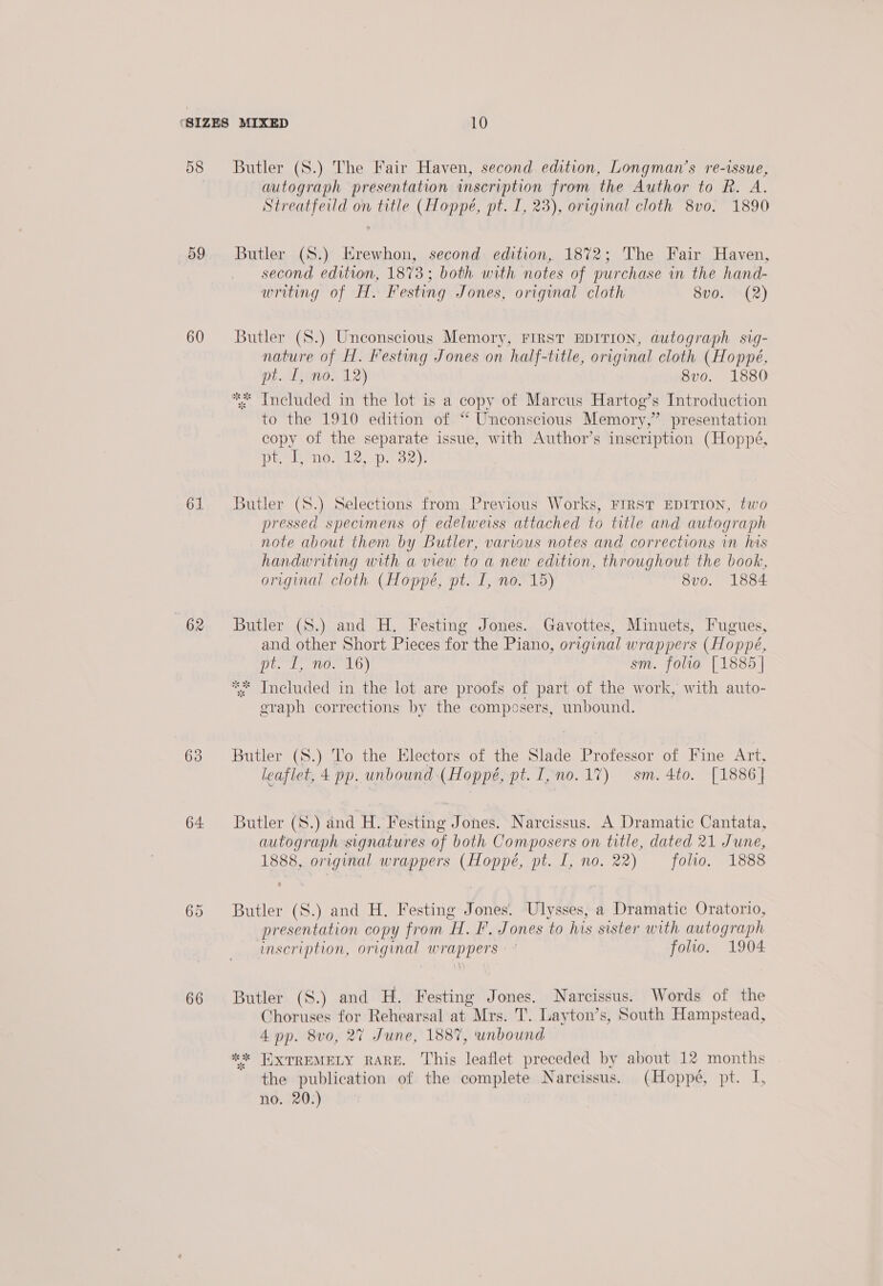 58 59 60 61 62 63 64: 66 Butler (8.) The Fair Haven, second edition, Longman’s re-issue, autograph presentation inscription from the Author to R. A. Streatfeild on title (Hoppé, pt. I, 23), original cloth 8vo. 1890 Butler ($.) Erewhon, second edition, 1872; The Fair Haven, second edition, 1873; both with notes of purchase in the hand- writing of H. Festing Jones, original cloth 8v0. (2) Butler (S.) Unconscious Memory, First EDITION, autograph sig- nature of H. Festing Jones on half-title, original cloth (Hoppé, pt. I, no. 12) 8v0. 1880 ** Included in the lot is a copy of Marcus Hartog’s Introduction to the 1910 edition of “ Unconscious Memory,” presentation copy of the separate issue, with Author’s inscription (Hoppé, Diwenon bee rD. ee 3 Butler (S.) Selections from Previous Works, FIRST EDITION, two pressed specimens of edelweiss attached to title and autograph note about them by Butler, various notes and corrections in his handwriting with a view to a new edition, throughout the book, original cloth (Hoppé, pt. I, no. 15) 8vo. 1884 Butler (S.) and H. Festing Jones. Gavottes, Minuets, Fugues, and other Short Pieces for the Piano, original wrappers (Hoppé, Diced, 10. a0) sm. folio [1885 | Included in the lot are proofs of part of the work, with auto- eraph corrections by the composers, unbound. ae “ Butler (S.) To the Electors of the Slade Professor of Fine Art, leaflet, 4 pp. unbound (Hoppé, pt. I, no. 17) sm. 4to. [1886 | Butler (S.) ind H. Festing Jones. Narcissus. A Dramatic Cantata, autograph signatures of both Composers on title, dated 21 June, 1888, original wrappers (Hoppe, pt. [, no. 22) folio. 1888 Butler (S.) and H. Festing Jones. Ulysses, a Dramatic Oratorio, presentation copy from H. F. Jones to his sister with autograph inscription, original wrappers folio. 1904 Butler (S.) and H. Festing Jones. Narcissus. Words of the Choruses for Rehearsal at Mrs. T. Layton’s, South Hampstead, 4 pp. 8v0, 27 June, 1887, unbound *2* HXTREMELY RARE. This leaflet preceded by about 12 months the publication of the complete Narcissus. (Hoppé, pt. I, no. 20.)