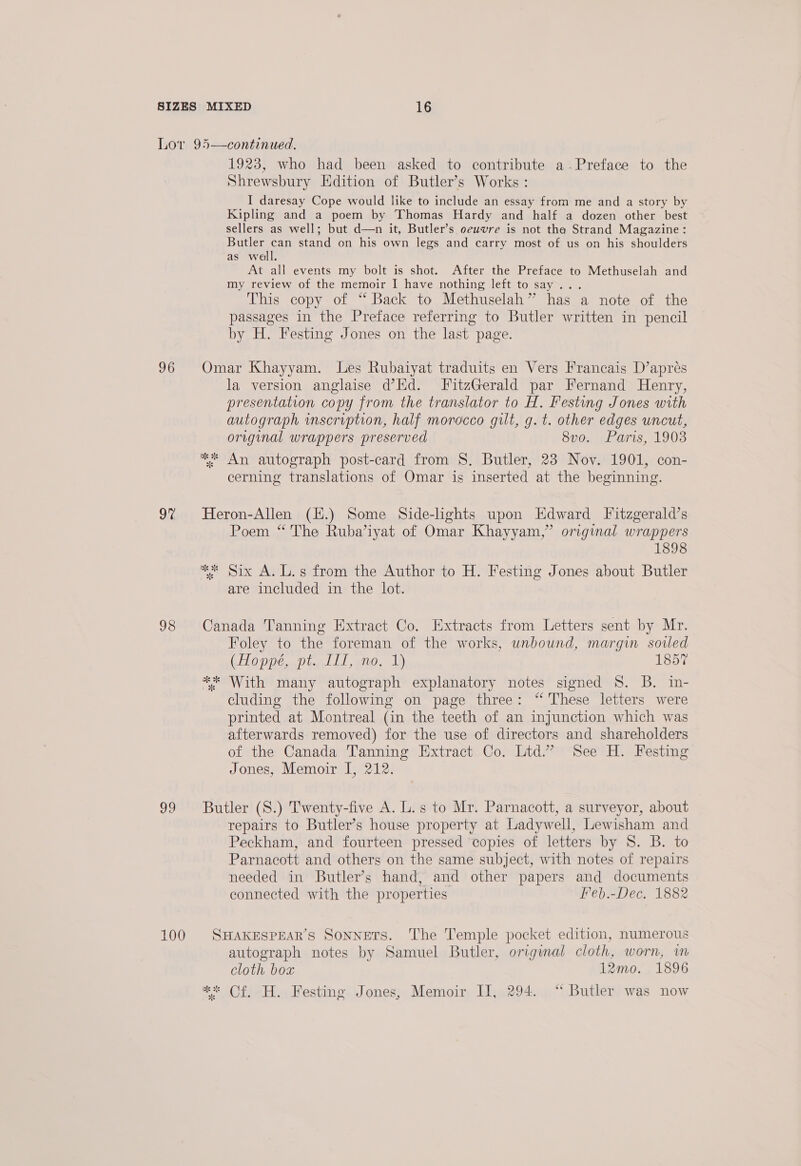 96 2% 98 99 1923, who had been asked to contribute a-.Preface to the Shrewsbury Edition of Butler’s Works : I daresay Cope would like to include an essay from me and a story by Kipling and a poem by Thomas Hardy and half a dozen other best sellers as well; but d—n it, Butler’s oeuvre is not tha Strand Magazine: Butler can stand on his own legs and carry most of us on his shoulders as well. At all events my bolt is shot. After the Preface to Methuselah and my review of the memoir I have nothing left to say... This copy of “Back to Methuselah” has a note of the passages in the Preface referring to Butler written in pencil by H. Festing Jones on the last page. Omar Khayyam. Les Rubaiyat traduits en Vers Francais D’apres la version anglaise d’EHd. FitzGerald par Fernand Henry, presentation copy from the translator to H. Festing Jones with autograph inscription, half morocco gilt, g. t. other edges uncut, original wrappers preserved 8vo. Paris, 1903 ** An autograph post-card from 8S, Butler, 23 Nov. 1901, con- cerning translations of Omar is inserted at the beginning. Heron-Allen (H.) Some Side-lights upon Edward Fitzgerald’s Poem “The Ruba’iyat of Omar Khayyam,” original wrappers 1898 ** Six A. L.s from the Author to H. Festing Jones about Butler are included in the lot. Canada Tanning Extract Co. Extracts from Letters sent by Mr. Foley to the foreman of the works, unbound, margin soiled (Hoppe, pt.. III, no, 1) 1857 ** With many autograph explanatory notes signed 8. B. in- cluding the following on page three: “ These letters were printed at Montreal (in the teeth of an injunction which was afterwards removed) for the use of directors and shareholders of the Canada Tanning Extract Co. Ltd.” See H. Festing Jones, Memoir I, 212. Butler (S8.) Twenty-five A. L.s to Mr. Parnacott, a surveyor, about repairs to Butler’s house property at Ladywell, Lewisham and Peckham, and fourteen pressed copies of letters by S. B. to Parnacott and others on the same subject, with notes of repairs needed in Butler’s hand, and other papers and documents connected with the properties Feb.-Dec. 1882 SHAKESPEAR’S Sonnets. The Temple pocket edition, numerous autograph notes by Samuel Butler, original cloth, worn, im cloth box 12mo. 1896 ** Of. H. Festing Jones, Memoir JI, 294. “ Butler was now