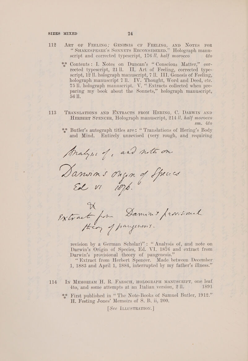 112 Arr oF FEELING; GENESIS cF FEELING, AND NOTES FOR “ SHAKESPEARE’S SONNETS RECONSIDERED.” Holograph manu- script and corrected typescript, 176 Ul. half morocco Ato ** Contents: I. Notes on Duncan’s “ Conscious Matter,” cor- rected typescript, 21 ll. II. Art of Feeling, corrected type- script, 12 ll. holograph manuscript, 7 U. ILI. Genesis of Feeling, holograph manuscript 7 ll. IV. Thought, Word and Deed, etc. 75 Ul. holograph manuscript. V. “ Extracts collected when pre- paring my book about the Sonnets,” holograph manuscript, 56 Il. 113 TRANSLATIONS AND Extracts FRoM HERING, C. DARWIN AND HERBERT SPENCER, Holograph manuscript, 214 ll. half morocco sm. 4to ** Butler’s autograph titles are: “ Translations of Hering’s Body and Mind. Entirely unrevised (very rough, and requiring forrbni i ey (Arte, OVW ae a, 4S mn Lior TOV bé A Uy ipeee tie Carnant fraihaek pacer 7 Pee revision by a German Scholar)”: “ Analysis of, and note on Darwin’s Origin of Species, Hd. VI. 1876 and extract from Darwin’s provisional theory of pangenesis.” “Extract from Herbert Spencer. Made between December 1, 1883 and April 1, 1884, interrupted by my father’s illness.” 114 In Memortam H. R. FAescH, HOLOGRAPH MANUSCRIPT, one leaf 4to, and some attempts at an Italian version, 2 Il. 1891 ** First published in “The Note-Books of Samuel Butler, 1912.” H. Festing Jones’ Memoirs of 8. B. 11, 200. [See ILLUSTRATION. |