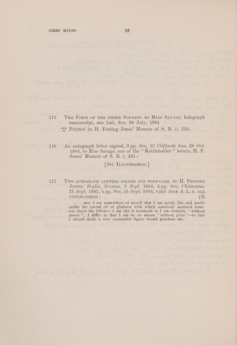 115 ‘Hr First OF THE THREE SONNETS TO Miss Savace, holograph manuscript, one leaf, 8vo, 30 July, 1901 ** Printed in H. Festing Jones’ Memoir of S. B. u, 350. 116 An autograph letter signed, 3 pp. 8vo, 15 Cliffords Inn, 28 Oct. 1884, to Miss Savage, one of the “ Kettleholder ” letters, H. F. Jones’ Memoir of 8. B. 1, 425: [See InLusTRATION. | 11% Two AUTOGRAPH LETTERS SIGNED AND POST-CARD, TO H. FESTING : JonES, Soglio, Grisons, 3 Sept. 1884, 4pp. 8vo, Chiavenna, 21 Sept. 1887, 4 pp. 8vo, 24 Sept. 1884, very Fine A. L. Ss. ALL UNPUBLISHED : (3) . may I say somewhere of myself that I am partly like and partly unlike the sacred oil of gladness with which somebody anointed some- one above his fellows; I am like it inasmuch as I am certainly “ without money”; I differ in that I am by no means “ without price”—in fact I should think a very reasonable figure would purchase me.