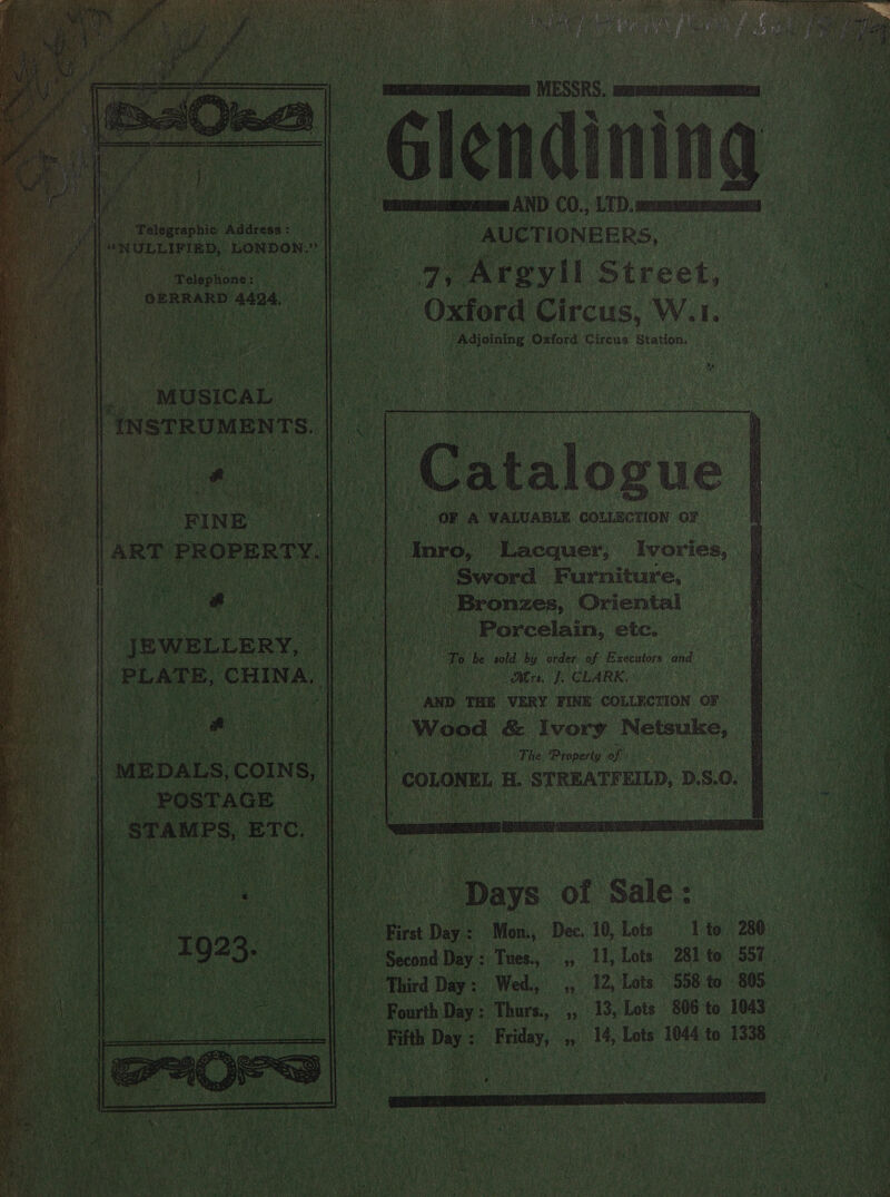 y mara MESSRS, sawsemeeermeommnamaen Glendi passant AND CO., LTD. oom aia AUCTION EERS, 7, OAreyil Street, . Oxford os aig W.I. Titans! erase Circus Station.                    eatgarapie Apdrees: Bae “NULLIFIED, LONDON.”  . wopioner . GERRARD er We pees oh tae’ my ye ail “MUSICAL ‘INSTRUMENTS.   atalog OF A VALUABLE COLLECTION oF *  ‘FINE. [ART PROPERTY. nro, Lacquer, Ivories, Pe ee ee eh - Sword Furniture, 4 es at cn ae ) Bronzes, Oriental Puke a Porcelain, etc. _JBWELLERY, | et ot ae he sold by order of Executors and PLATE, CHINA. Ee ee 88 Airs. fi CLARK: Nae. Sete AND THE VERY FINE COLLECTION OF hae ara Wood &amp; Ivory Netsuke, 4) Soma it a The. Property of | MEDALS, COINS, eo | COLONEL, H. STREATFEILD, D.S.0. POSTAGE eran _ STAMPS, ETC.   &gt;. Days of Sale: ‘© First Day: Mon., Dec. 10, Lots 1 to. 280 aa Third Day: Wed., ,, 12, Lots 558 to 805 -* FourthDay: Thurs. ,, 13, Lots 806 to 1043 Fifth Day: Friday, ,, 14, Lots 1044 to 1338   