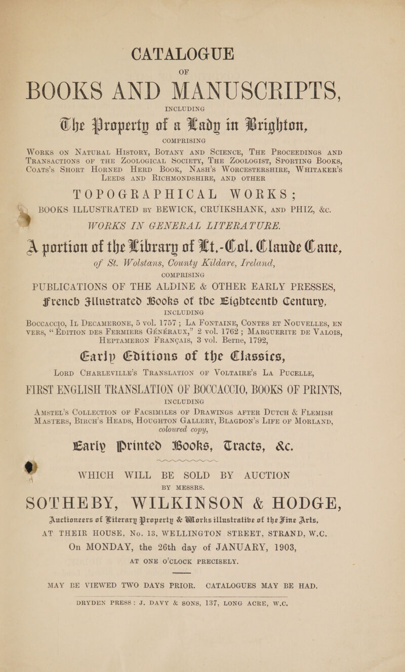 CATALOGUE BOOKS AND MANUSCRIPTS, INCLUDING Che Property of a Lady in Brighton, Works oN Natura History, Botany anpD ScIENCE, THE PROCEEDINGS AND TRANSACTIONS OF THE ZoouoGicaL Society, THE ZooLoGist, Sportine Books, Coats’s SHoRT HorneD Herp Boox, NasH’s WORCESTERSHIRE, WHITAKER’S LEEDS AND RICHMONDSHIRE, AND OTHER POrOGhAPH TG AL pe be. “) BOOKS ILLUSTRATED sy BEWICK, CRUIKSHANK, anp PHIZ, &amp;c. 5 WORKS IN GENERAL LITERATURE. A portion of the Library of Lt.-Col. Claude Cane, of St. Wolstans, County Kildare, Ireland, COMPRISING PUBLICATIONS OF THE ALDINE &amp; OTHER EARLY PRESSES, French Fllustrated Books of the Eighteenth Century, INCLUDING Boccaccio, In DECAMERONE, 5 vol. 1757; La Fontarnz, Contes et NOUVELLES, EN VERS, “EDITION DES FERMIERS GENERAUX,” 2 vol. 1762; MARGUERITE DE VALOIS, HEPTAMERON FRANQAIS, 3 vol. Berne, 1792, Garip Editions of the Classics, LoRD CHARLEVILLE’S TRANSLATION OF VOLTAIRE’S La PUCcELLE, FIRST ENGLISH TRANSLATION OF BOCCACCIO, BOOKS OF PRINTS, INCLUDING AMSTEL’S COLLECTION OF FACSIMILES OF DRAWINGS AFTER DutcH &amp; FLEMISH Masters, Brrow’s Heaps, HougHton GALLERY, BLagpon’s Lire of MoRLAND, coloured copy, Earip Printed Books, Cracts, &amp;c. ¢ WHICH WILL BE SOLD BY AUCTION ra] BY MESSRS. SOTHEBY, WILKINSON &amp; HODGE, Auctioneers of Literary Property &amp; Works illustrative of the Fine Arts, AT THEIR HOUSH, No. 183, WELLINGTON STREET, STRAND, W.C, On MONDAY, the 26th day of JANUARY, 1903, AT ONE O'CLOCK PRECISELY.  MAY BE VIEWED TWO DAYS PRIOR. CATALOGUES MAY BE HAD.  DRYDEN PRESS: J. DAVY &amp; SONS, 137, LONG ACRE, W.C,