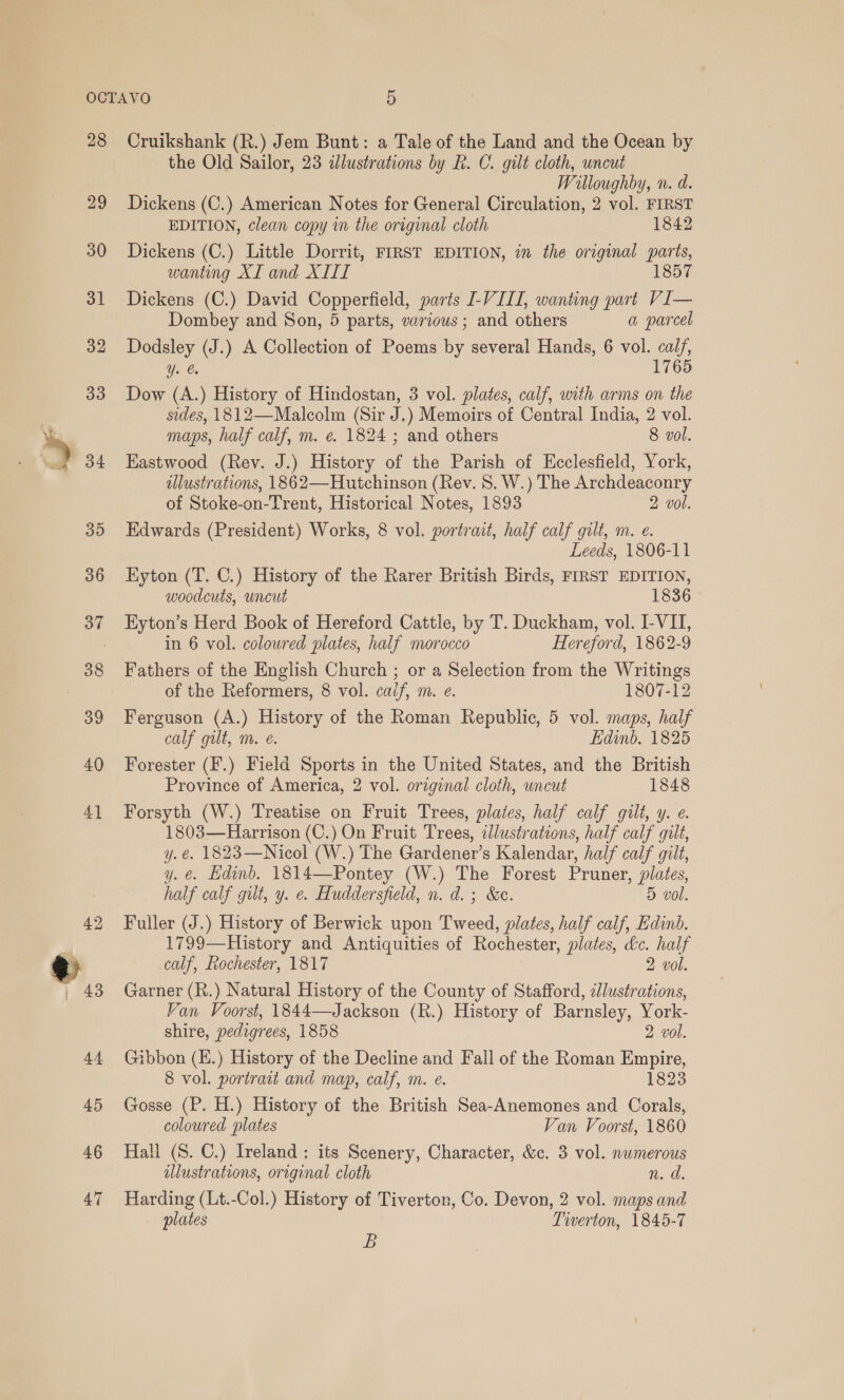 28 29 30 31 32 33 34 35 36 37 38 39 40 46 47 Cruikshank (R.) Jem Bunt: a Tale of the Land and the Ocean by the Old Sailor, 23 idlustrations by R. C. gilt cloth, uncut Willoughby, n. d. Dickens (C.) American Notes for General Circulation, 2 vol. FIRST EDITION, clean copy in the original cloth 1842 Dickens (C.) Little Dorrit, FIRST EDITION, in the original parts, wanting XI and XIII 1857 Dickens (C.) David Copperfield, parts VIII, wanting part VI— Dombey and Son, 5 parts, various; and others a parcel Dodsley (J.) A Collection of Poems by several Hands, 6 vol. calf, Y. 1765 Dow (A.) History of Hindostan, 3 vol. plates, calf, with arms on the sides, 1812—Malcolm (Sir J.) Memoirs of Central India, 2 vol. maps, half calf, m. e. 1824 ; and others 8 vol. Eastwood (Rev. J.) History of the Parish of Ecclesfield, York, illustrations, 1862—Hutchinson (Rev. 8. W.) The Archdeaconry of Stoke-on-Trent, Historical Notes, 1893 2 vol. Edwards (President) Works, 8 vol. portrait, half calf gilt, m. e. Leeds, 1806-11 Eyton (T. C.) History of the Rarer British Birds, FIRST EDITION, woodcuts, uncut 1836 Hyton’s Herd Book of Hereford Cattle, by T. Duckham, vol. I-VII, in 6 vol. coloured plates, half morocco Hereford, 1862-9 Fathers of the English Church ; or a Selection from the Writings of the Reformers, 8 vol. caif, m. e. 1807-12 Ferguson (A.) History of the Roman Republic, 5 vol. maps, half calf gilt, m. e. Edinb. 1825 Forester (F.) Field Sports in the United States, and the British Province of America, 2 vol. original cloth, uncut 1848 Forsyth (W.) Treatise on Fruit Trees, plates, half calf gilt, y. e. 1803—Harrison (C.) On Fruit Trees, illustrations, half calf gilt, y.e€. 1823—Nicol (W.) The Gardener’s Kalendar, half calf gilt, y. e. Edinb. 1814—Pontey (W.) The Forest Pruner, plates, half calf gilt, y. ¢. Huddersfield, n. d.; &amp;c. 5 vol. Fuller (J.) History of Berwick upon Tweed, plates, half calf, Edinb. 1799—History and Antiquities of Rochester, plates, &amp;c. half calf, Rochester, 1817 2 vol. Garner (R.) Natural History of the County of Stafford, illustrations, Van Voorst, 1844—Jackson (R.) History of Barnsley, York- shire, pedigrees, 1858 2 vol. Gibbon (E.) History of the Decline and Fall of the Roman Empire, 8 vol. portrait and map, calf, m. e. 1823 Gosse (P. H.) History of the British Sea-Anemones and Corals, coloured plates Van Voorst, 1860 Hall (S. C.) Ireland: its Scenery, Character, &amp;c. 3 vol. numerous illustrations, original cloth Woo Harding (Lt.-Col.) History of Tiverton, Co. Devon, 2 vol. maps and plates Tiverton, 1845-7 B