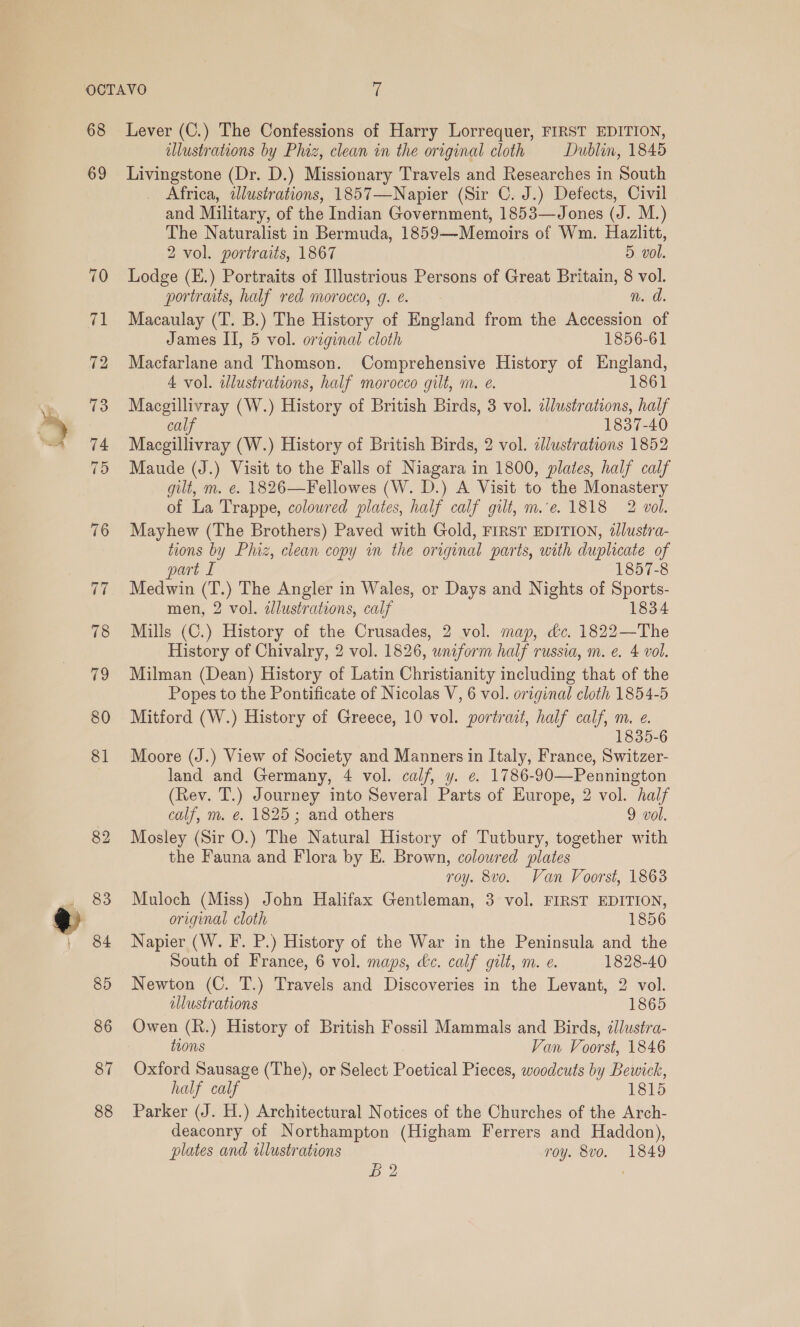 68 69 80 81 Lever (C.) The Confessions of Harry Lorrequer, FIRST EDITION, allustrations by Phiz, clean in the original cloth Dublin, 1845 Livingstone (Dr. D.) Missionary Travels and Researches in South Africa, illustrations, 1857—Napier (Sir C. J.) Defects, Civil and Military, of the Indian Government, 1853—Jones (J. M.) The Naturalist in Bermuda, 1859—Memoirs of Wm. Hazlitt, 2 vol. portraits, 1867 5 vol. Lodge (E.) Portraits of Illustrious Persons of Great Britain, 8 vol. portraits, half red morocco, g. e. n. d. Macaulay (T. B.) The History of England from the Accession of James II, 5 vol. original cloth 1856-61 Macfarlane and Thomson. Comprehensive History of England, 4 vol. alustrations, half morocco gilt, m. e. 1861 eee cs (W.) History of British Birds, 3 vol. zlustrations, half 1837-40 Macgillivray (W.) History of British Birds, 2 vol. dlustrations 1852 Maude (J.) Visit to the Falls of Niagara in 1800, plates, half calf gilt, m. e. 1826—Fellowes (W. D.) A Visit to the Monastery of La Trappe, coloured plates, half calf gilt, m.e. 1818 2 vol. Mayhew (The Brothers) Paved with Gold, FIRST EDITION, tlustra- tions by Phiz, clean copy in the original parts, with duplicate of part £ 1857-8 Tee (T.) The Angler in Wales, or Days and Nights of tee men, 2 vol. zdlustrations, calf 1834 Mills (C.) History of the Crusades, 2 vol. map, dc. 1822—The History of Chivalry, 2 vol. 1826, uniform half russia, m. e. 4 vol. Milman (Dean) History of Latin Christianity including that of the Popes to the Pontificate of Nicolas V, 6 vol. original cloth 1854-5 Mitford (W.) History of Greece, 10 vol. portrait, half calf, m. e. 1835-6 Moore (J.) View of Society and Manners in Italy, France, Switzer- land and Germany, 4 vol. calf, y. ¢ 1786- -90—Pennington (Rev. T.) Journey into Several Parts of Europe, 2 vol. half calf, m. e€. 1825; and others 9 vol. Mosley (Sir O.) The Natural History of Tutbury, together with the Fauna and Flora by E. Brown, coloured plates roy. 8vo. Van Voorst, 1863 Muloch (Miss) John Halifax Gentleman, 3 vol. FIRST EDITION, original cloth 1856 Napier (W. F. P.) History of the War in the Peninsula and the South of France, 6 vol. maps, &amp;c. calf gilt, m. e. 1828-40 Newton (C. T.) Travels and Discoveries in the Levant, 2 vol. allustrations 1865 Owen (R.) History of British Fossil Mammals and Birds, dllustra- tions Van Voorst, 1846 Oxford Sausage (The), or Select Poetical Pieces, woodcuts by Bewick, half calf 1815 Parker (J. H.) Architectural Notices of the Churches of the Arch- deaconry of Northampton (Higham Ferrers and Haddon), plates and illustrations roy. 8vo. 1849