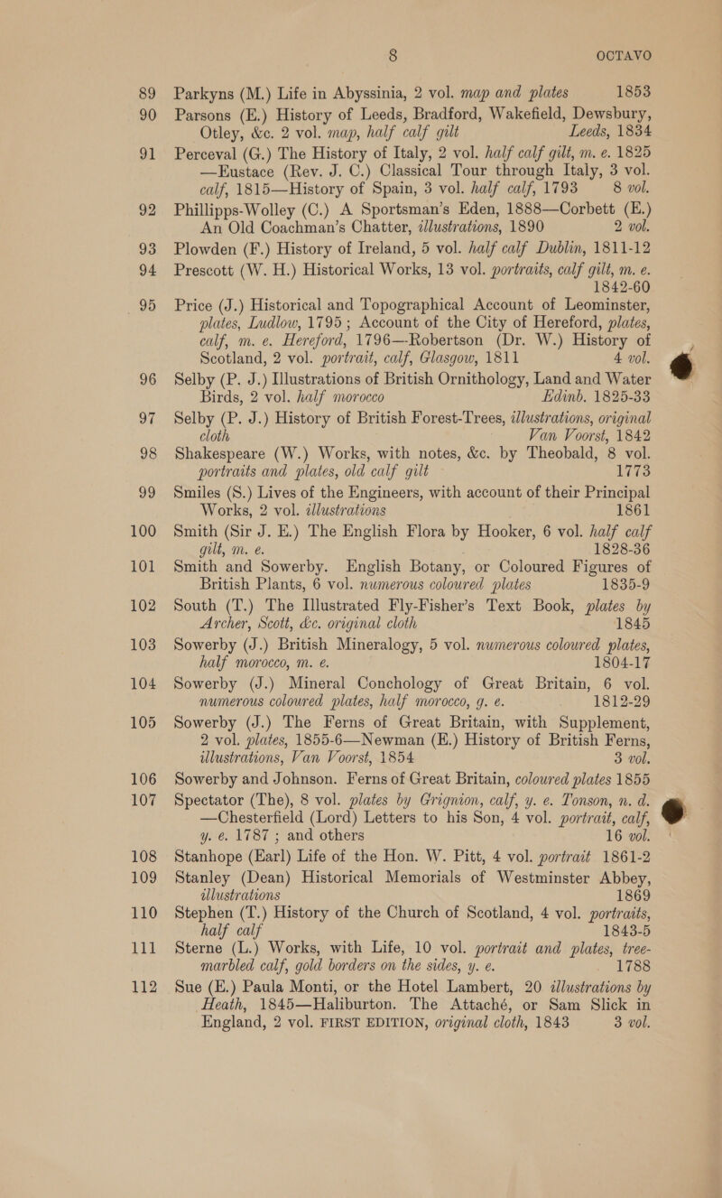 100 101 102 103 104 105 106 107 108 109 110 Tit 112 8 OCTAVO Parkyns (M.) Life in Abyssinia, 2 vol. map and plates 1853 Parsons (E.) History of Leeds, Bradford, Wakefield, Dewsbury, Otley, &amp;c. 2 vol. map, half calf gilt Leeds, 1834 Perceval (G.) The History of Italy, 2 vol. half calf gilt, m. e. 1825 —Eustace (Rev. J. C.) Classical Tour through Italy, 3 vol. calf, 1815—History of Spain, 3 vol. half calf, 1793 8 vol. Phillipps-Wolley (C.) A Sportsman’s Eden, 1888—Corbett (E.) An Old Coachman’s Chatter, illustrations, 1890 2 vol. Plowden (F.) History of Ireland, 5 vol. half calf Dublin, 1811-12 Prescott (W. H.) Historical Works, 13 vol. portraits, calf gilt, m. e. 1842-60 Price (J.) Historical and Topographical Account of Leominster, plates, Ludlow, 1795 ; Account of the City of Hereford, plates, calf, m. e. Hereford, 1796—-Robertson (Dr. W.) History of Scotland, 2 vol. portrait, calf, Glasgow, 1811 4 vol. Selby (P. J.) Illustrations of British Ornithology, Land and Water Birds, 2 vol. half morocco Edinb. 1825-33 Selby (P. J.) History of British Forest-Trees, adlustrations, original cloth 3 Van Voorst, 1842 Shakespeare (W.) Works, with notes, &amp;c. by Theobald, 8 vol. portraits and plates, old calf gilt 1773 Smiles (S.) Lives of the Engineers, with account of their Principal Works, 2 vol. 2llustrations 1861 Smith (Sir J. HE.) The English Flora by Hooker, 6 vol. half calf gilt, m. @. 1828-36 Smith and Sowerby. English Botany, or Coloured Figures of British Plants, 6 vol. numerous coloured slates 1835-9 South (T.) The Illustrated Fly-Fisher’s Text Book, plates by Archer, Scott, &amp;c. original cloth 1845 Sowerby (J.) British Mineralogy, 5 vol. numerous coloured plates, half morocco, m. e. 1804-17 Sowerby (J.) Mineral Conchology of Great Britain, 6 vol. numerous coloured plates, half morocco, g. e. 1812-29 Sowerby (J.) The Ferns of Great Britain, with Supplement, 2 vol. plates, 1855-6—Newman (E.) History of British Ferns, illustrations, Van Voorst, 1854 3 vol. Sowerby and Johnson. Ferns of Great Britain, coloured plates 1855 Spectator (The), 8 vol. plates by Grignion, calf, y. e. Tonson, n. d. —Chesterfield (Lord) Letters to his Son, 4 vol. portrait, calf, y. €. 1787 ; and others 16 vol. Stanhope (Earl) Life of the Hon. W. Pitt, 4 vol. portract 1861-2 Stanley (Dean) Historical Memorials of Westminster Abbey, ulustrations 1869 Stephen (T.) History of the Church of Scotland, 4 vol. portraits, half calf 1843-5 Sterne (L.) Works, with Life, 10 vol. portrait and plates, tree- marbled calf, gold borders on the sides, y. e. 1788 Sue (E.) Paula Monti, or the Hotel Lambert, 20 illustrations by Heath, 1845—Haliburton. The Attaché, or Sam Slick in