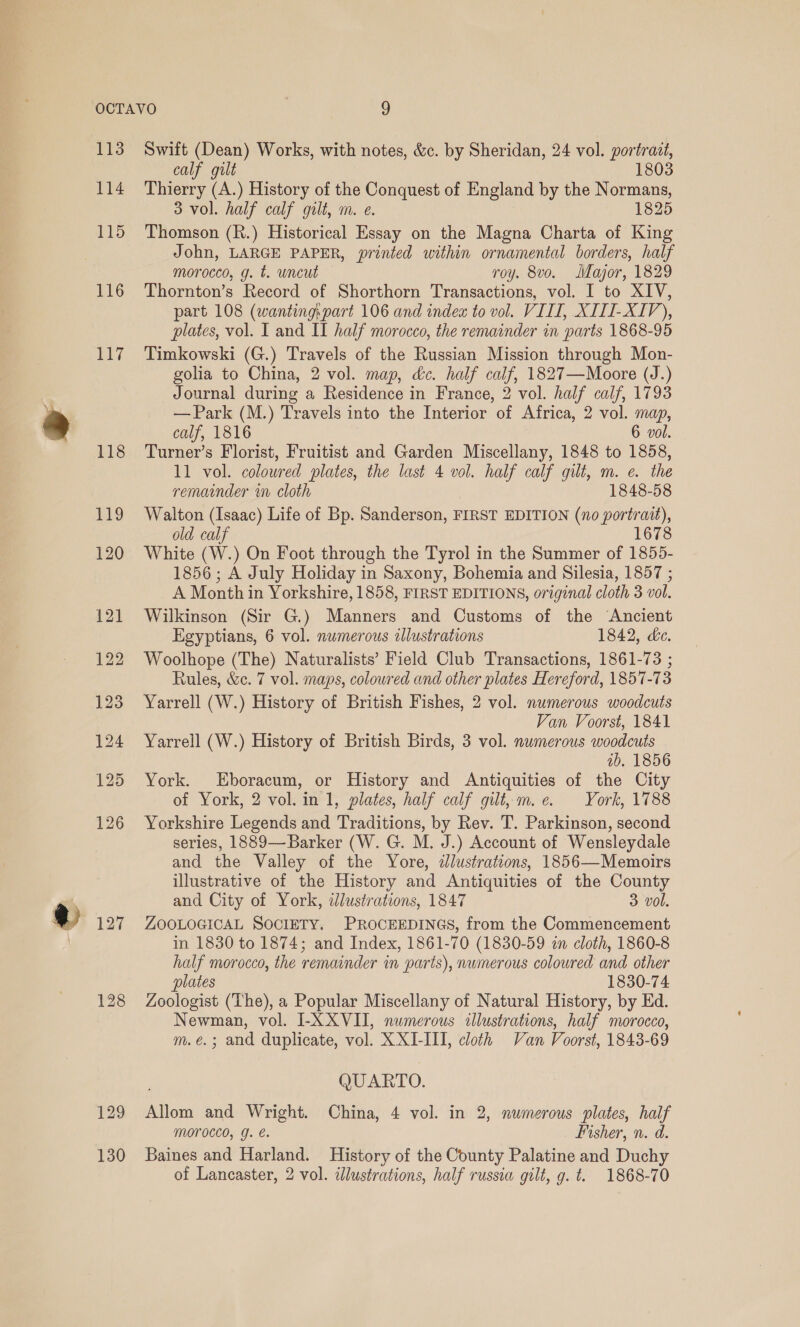 113 114 115 116 EL? 118 128 Swift (Dean) Works, with notes, &amp;c. by Sheridan, 24 vol. portrait, calf gilt 1803 Thierry (A.) History of the Conquest of England by the Normans, 3 vol. half calf gilt, m. e. 1825 Thomson (R.) Historical Essay on the Magna Charta of King John, LARGE PAPER, printed within ornamental borders, half morocco, g. t. uncut roy. 8vo. Major, 1829 Thornton’s Record of Shorthorn Transactions, vol. I to XIV, part 108 (wanting:part 106 and index to vol. VIII, XITI-XIV), plates, vol. I and II half morocco, the remainder in parts 1868-95 Timkowski (G.) Travels of the Russian Mission through Mon- golia to China, 2 vol. map, &amp;c. half calf, 1827—Moore (J.) Journal during a Residence in France, 2 vol. half calf, 1793 — Park (M.) Travels into the Interior of Africa, 2 vol. map, calf, 1816 6 vol. Turner’s Florist, Fruitist and Garden Miscellany, 1848 to 1858, 11 vol. colowred plates, the last 4 vol. half calf gilt, m. e. the remainder in cloth 1848-58 Walton (Isaac) Life of Bp. Sanderson, FIRST EDITION (no portrait), old calf White (W.) On Foot through the Tyrol in the Summer of 1855- 1856; A July Holiday in Saxony, Bohemia and Silesia, 1857 ; A Month in Yorkshire, 1858, FIRST EDITIONS, original cloth 3 vol. Wilkinson (Sir G.) Manners and Customs of the ‘Ancient Egyptians, 6 vol. numerous wlustrations 1842, de. Woolhope (The) Naturalists’ Field Club Transactions, 1861-73 ; Rules, &amp;c. 7 vol. maps, coloured and other plates Hereford, 1857-73 Yarrell (W.) History of British Fishes, 2 vol. numerous woodcuts Van Voorst, 1841 Yarrell (W.) History of British Birds, 3 vol. nwmerous woodcuts ib. 1856 York. Eboracum, or History and Antiquities of the City of York, 2 vol. in 1, plates, half calf gilt, m.e. York, 1788 Yorkshire Legends and Traditions, by Rev. T. Parkinson, second series, 1889—Barker (W. G. M. J.) Account of Wensleydale and the Valley of the Yore, dlustrations, 1856—Memoirs illustrative of the History and Antiquities of the County and City of York, ilustrations, 1847 3 vol. ZOOLOGICAL SOCIETY. PROCEEDINGS, from the Commencement in 1830 to 1874; and Index, 1861-70 (1830-59 in cloth, 1860-8 half morocco, the remainder in parts), numerous coloured and other plates 1830-74 Zoologist (The), a Popular Miscellany of Natural History, by Ed. Newman, vol. I-X XVII, numerous illustrations, half morocco, m.e.; and duplicate, vol. X XI-III, cloth Van Voorst, 1843-69 QUARTO. Allom and Wright. China, 4 vol. in 2, numerous plates, half MOTOCCO, g. €. Fisher, n. d. Baines and Harland. History of the County Palatine and Duchy