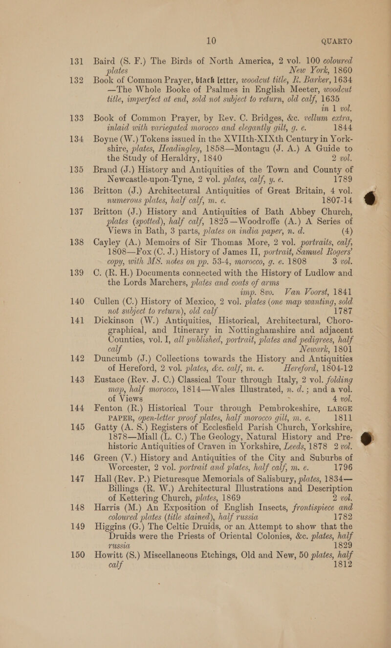 131 132 133 134 135 140 10 QUARTO Baird (S. F.) The Birds of North America, 2 vol. 100 coloured plates New York, 1860 Book of Common Prayer, biack letter, woodcut title, L. Barker, 1634 —The Whole Booke of Psalmes in English Meeter, woodcut title, imperfect at end, sold not subject to return, old calf, 1635 im 1 vol. Book of Common Prayer, by Rev. C. Bridges, &amp;c. vellum extra, inlaid with variegated morocco and elegantly gilt, q. e. 1844 Boyne (W.) Tokens issued in the X VIIth-XIXth Century in York- shire, plates, Headingley, 1858—Montagu (J. A.) A Guide to the Study of Heraldry, 1840 2 vol. Brand (J.) History and Antiquities of the Town and County of Newcastle-upon-Tyne, 2 vol. plates, calf, y. e. 1789 Britton (J.) Architectural Antiquities of Great Britain, 4 vol. numerous plates, half calf, m. e. 1807-14 Britton (J.) History and Antiquities of Bath Abbey Church, plates (spotted), half calf, 1825—Woodroffe (A.) A Series of Views in Bath, 3 parts, plates on india paper, n. d. (4) Cayley (A.) Memoirs of Sir Thomas More, 2 vol. portraits, calf, 1808—Fox (C. J.) History of James II, portrait, Samuel Rogers’ copy, with MS. notes on pp. 53-4, morocco, g. e. 1808 3 vol. C. (R. H.) Documents connected with the History of Ludlow and the Lords Marchers, plates and coats of arms mvp. 8v0. Van Voorst, 1841 Cullen (C.) History of Mexico, 2 vol. plates (one map wanting, sold not subject to return), old calf 1787 Dickinson (W.) Antiquities, Historical, Architectural, Choro- graphical, and Itinerary in Nottinghamshire and adjacent Counties, vol. I, all published, portrait, plates and pedigrees, half calf Newark, 1801 Duncumb (J.) Collections towards the History and Antiquities of Hereford, 2 vol. plates, dc. calf, m. e. Hereford, 1804-12 Kustace (Rev. J. C.) Classical Tour through Italy, 2 vol. folding map, half morocco, 1814—Wales Llustrated, n. d.; and a vol. of Views 4 vol. Fenton (R.) Historical Tour through Donte. LARGE PAPER, open-letier proof plates, half morocco gilt, m. e. 1811 Gatty (A. S.) Registers of Ecclesfield Parish Church, Yorkshire, 1878—Miall (L. C.) The Geology, Natural History and Pre- historic Antiquities of Craven in Yorkshire, Leeds, 1878 2 vol. Green (V.) History and Antiquities of the City and Suburbs of Worcester, 2 vol. portrait and plates, half calf, m. e. 1796 Hall (Rev. P.) Picturesque Memorials of Salisbury, plates, 1834— Billings (R. W.) Architectural Illustrations and Description of Kettering Church, plates, 1869 2 vol. Harris (M.) An Exposition of English Insects, frontispiece and coloured plates (title stained), half russia 1782 Higgins (G.) The Celtic Druids, or an, Attempt to show that the Druids were the Priests of Oriental Colonies, &amp;c. plates, ne YUSSUA 182 calf