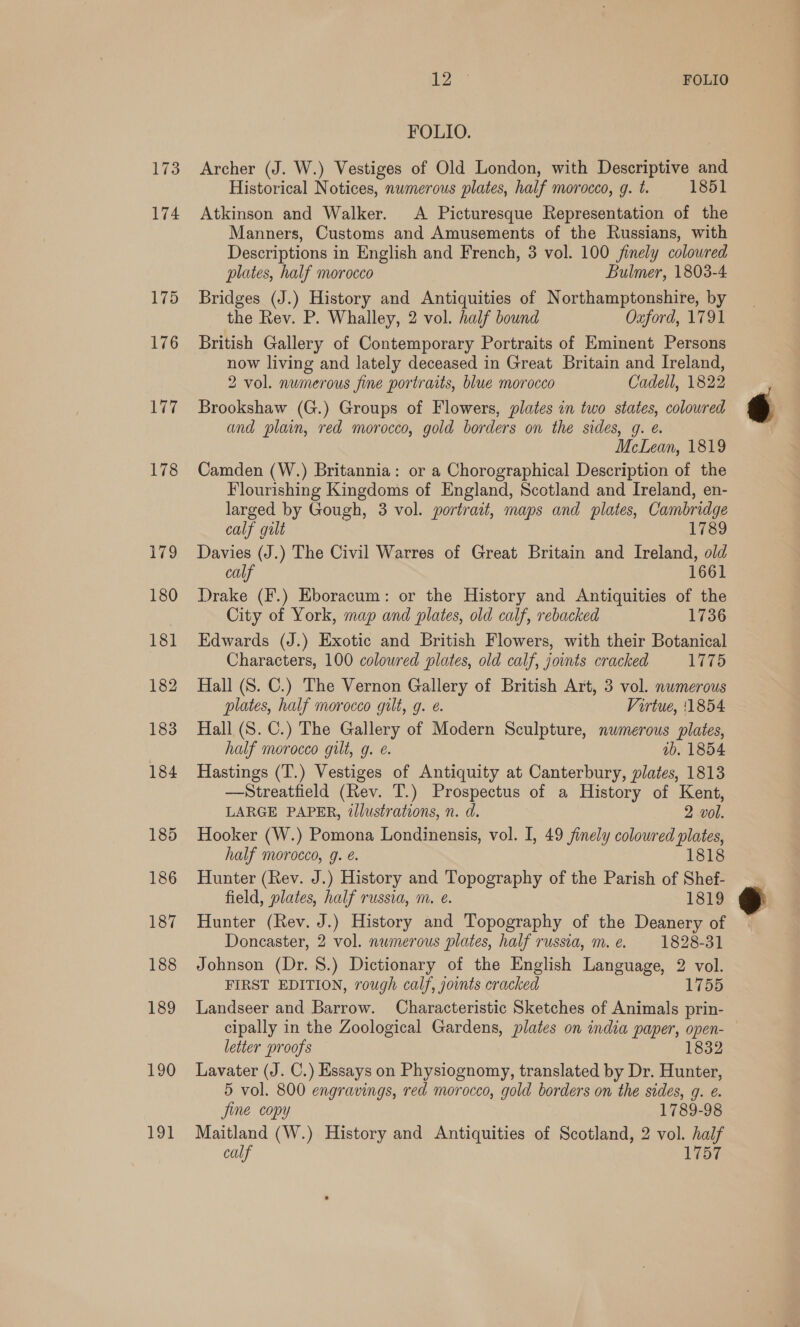 173 174 175 176 177 178 180 ee FOLIO FOLIO. Archer (J. W.) Vestiges of Old London, with Descriptive and Historical Notices, numerous plates, half morocco, g. t. 1851 Atkinson and Walker. A Picturesque Representation of the Manners, Customs and Amusements of the Russians, with Descriptions in English and French, 3 vol. 100 finely coloured plates, half morocco Bulmer, 1803-4 Bridges (J.) History and Antiquities of Northamptonshire, by the Rev. P. Whalley, 2 vol. half bound Oxford, 1791 British Gallery of Contemporary Portraits of Eminent Persons now living and lately deceased in Great Britain and Ireland, 2 vol. numerous fine portraits, blue morocco Cadell, 1822 Brookshaw (G.) Groups of Flowers, plates in two states, colowred and plain, red morocco, gold borders on the sides, g. e. McLean, 1819 Camden (W.) Britannia: or a Chorographical Description of the Flourishing Kingdoms of England, Scotland and Ireland, en- larged by Gough, 3 vol. portrait, maps and plates, Cambridge calf gilt 1789 Davies (J.) The Civil Warres of Great Britain and Ireland, old calf 1661 Drake (F.) Eboracum: or the History and Antiquities of the City of York, map and plates, old calf, rebacked 1736 Edwards (J.) Exotic and British Flowers, with their Botanical Characters, 100 coloured plates, old calf, joints cracked 1775 Hall (S. C.) The Vernon Gallery of British Art, 3 vol. numerous plates, half morocco gilt, g. e. Virtue, 11854 Hall (S. C.) The Gallery of Modern Sculpture, numerous plates, half morocco gilt, g. ¢. ab. 1854 Hastings (T.) Vestiges of Antiquity at Canterbury, plates, 1813 —Streatfield (Rev. T.) Prospectus of a History of Kent, LARGE PAPER, illustrations, n. d. 2 vol. Hooker (W.) Pomona Londinensis, vol. I, 49 finely coloured plates, half morocco, 9g. @. 1818 Hunter (Rev. J.) History and Topography of the Parish of Shef- field, plates, half russia, m. e. 1819 Hunter (Rev. J.) History and Topography of the Deanery of Doncaster, 2 vol. numerous plates, half russia, m. e. 1828-31 Johnson (Dr. 8.) Dictionary of the English Language, 2 vol. FIRST EDITION, rough calf, jounts oracked 1755 Landseer and Barrow. Characteristic Sketches of Animals prin- cipally in the Zoological Gardens, plates on india paper, open- letter proofs 1832 Lavater (J. C.) Essays on Physiognomy, translated by Dr. Hunter, 5 vol. 800 engravings, red morocco, gold borders on the sides, g. €. jine copy 1789-98 calf 1757 e