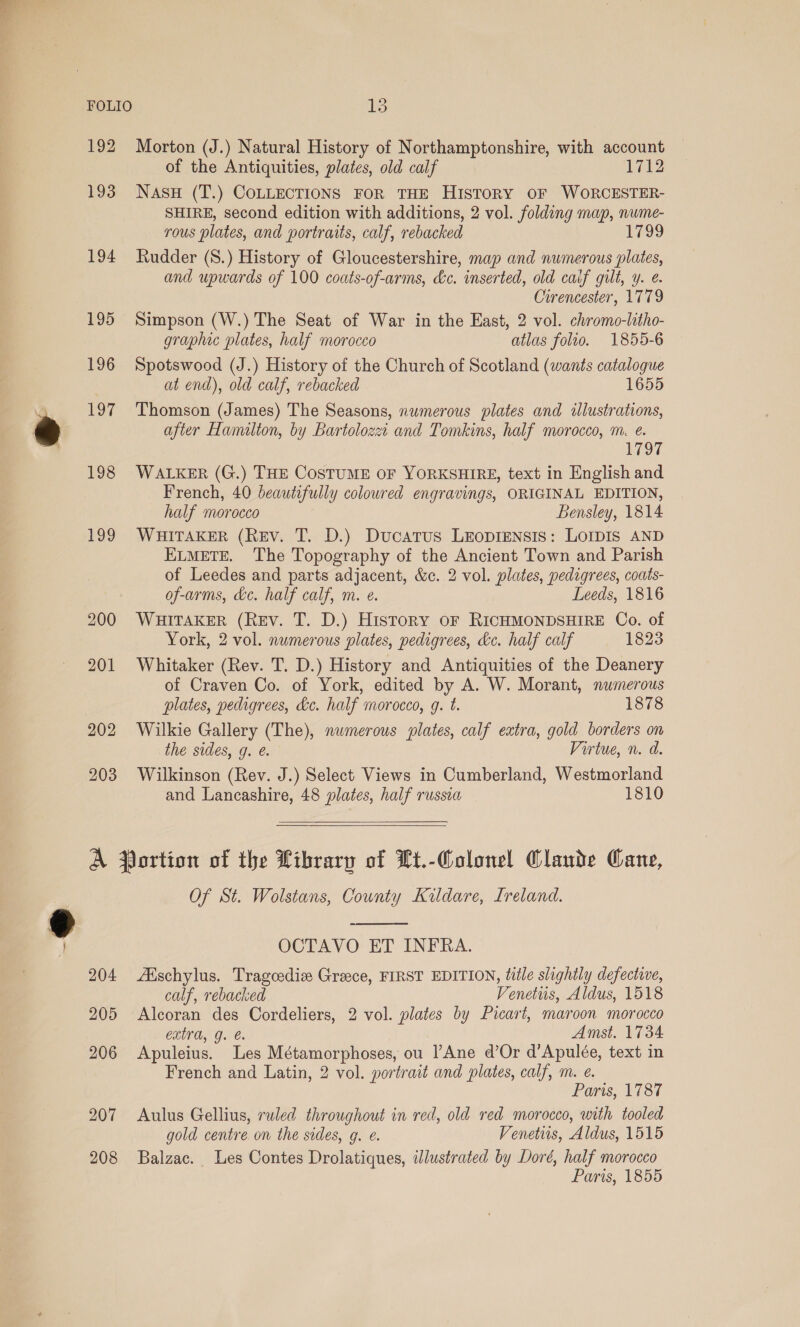 FOLIO 192 193 194 195 196 197 198 199 203 15 Morton (J.) Natural History of Northamptonshire, with account of the Antiquities, plates, old calf 1712 Nasu (T.) COLLECTIONS FOR THE HisToRY OF WORCESTER- SHIRE, second edition with additions, 2 vol. folding map, nume- rous plates, and portraits, calf, rebacked 1799 Rudder (S.) History of Gloucestershire, map and numerous plates, and upwards of 100 coats-of-arms, &amp;c. inserted, old caif gilt, y. e. Cirencester, 1779 Simpson (W.) The Seat of War in the East, 2 vol. chromo-litho- graphic plates, half morocco atlas folio. 1855-6 Spotswood (J.) History of the Church of Scotland (wants catalogue at end), old calf, rebacked 1655 Thomson (James) The Seasons, numerous plates and illustrations, after Hamilton, by Bartolozz: and Tomkins, half morocco, m. e. TO WALKER (G.) THE COSTUME OF YORKSHIRE, text in English and French, 40 beautifully coloured engravings, ORIGINAL EDITION, half morocco Bensley, 1814 WHITAKER (Rev. T. D.) Ducatrus Leopiensis: Lompis AND ELMETE. The Topography of the Ancient Town and Parish of Leedes and parts adjacent, &amp;c. 2 vol. plates, pedigrees, coats- of-arms, &amp;c. half calf, m. ¢. Leeds, 1816 WHITAKER (Rev. T. D.) History oF RICHMONDSHIRE Co. of York, 2 vol. numerous plates, pedigrees, dc. half calf 1823 Whitaker (Rev. T. D.) History and Antiquities of the Deanery of Craven Co. of York, edited by A. W. Morant, numerous plates, pedigrees, ke. half morocco, g. t. 1878 Wilkie Gallery (The), numerous plates, calf extra, gold borders on the sides, g. é. Virtue, n. d. Wilkinson (Rev. J.) Select Views in Cumberland, Westmorland and Lancashire, 48 plates, half russia 1810   204 205 206 207 208 Of St. Wolstans, County Kildare, Ireland.  OCTAVO ET INFRA. Aischylus. Tragoedie Greece, FIRST EDITION, title slightly defective, calf, rebacked Venettis, Aldus, 1518 Alcoran des Cordeliers, 2 vol. plates by Picart, maroon morocco extra, g. e. Amst. 1734 Apuleius. Les Métamorphoses, ou l’Ane d’Or d’Apulée, text in French and Latin, 2 vol. portrait and plates, calf, m. e. Paris, 1787 Aulus Gellius, ruled throughout in red, old red morocco, with tooled gold centre on the sedes, g. e. Venetiis, Aldus, 1515 Balzac. Les Contes Drolatiques, illustrated by Doré, half morocco