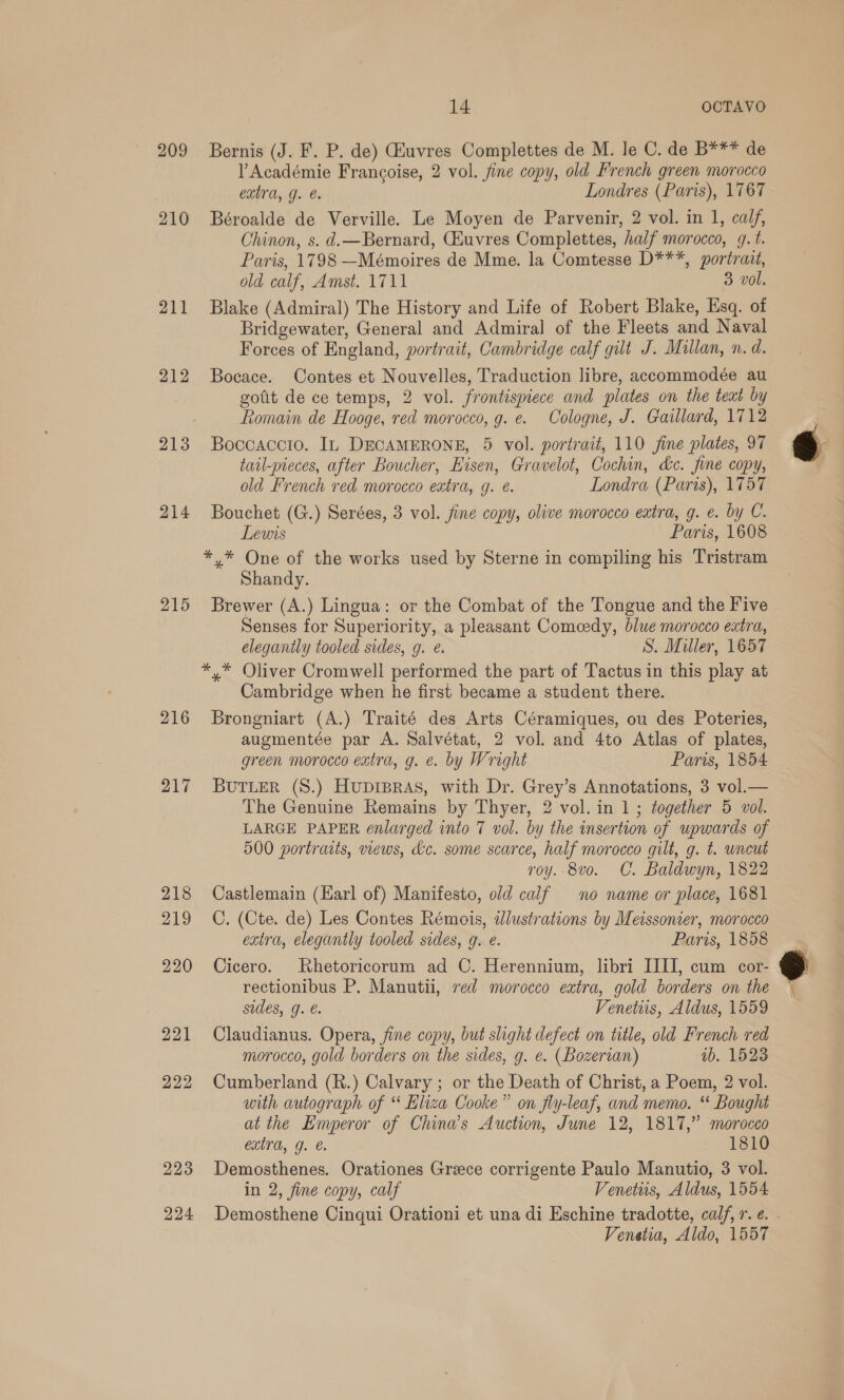 209 210 211 212 213 214 215 216 217 218 219 220 221 222 223 224 14 OCTAVO Bernis (J. F. P. de) iuvres Complettes de M. le C. de B*** de l Académie Francoise, 2 vol. fine copy, old French green morocco extra, J. e. Londres (Paris), 1767 Béroalde de Verville. Le Moyen de Parvenir, 2 vol. in 1, calf, Chinon, s. d.—Bernard, CHuvres Complettes, half morocco, q.t. Paris, 1798 —Mémoires de Mme. la Comtesse D***, portrait, old calf, Amst. 1711 3 vol. Blake (Admiral) The History and Life of Robert Blake, Esq. of Bridgewater, General and Admiral of the Fleets and Naval Forces of England, portrait, Cambridge calf gilt J. Mullan, n. d. Bocace. Contes et Nouvelles, Traduction libre, accommodée au gotit de ce temps, 2 vol. frontispiece and plates on the teat by Romain de Hooge, red morocco, g. e. Cologne, J. Gaillard, 1712 Boccaccio. In DECAMERONE, 5 vol. portrait, 110 jine plates, 97 tail-peces, after Boucher, Eisen, Gravelot, Cochin, &amp;c. fine copy, old French red morocco extra, g. é. Londra (Paris), 1757 Bouchet (G.) Serées, 3 vol. fine copy, olive morocco eatra, g. €. by C. Lewis Paris, 1608 *,* One of the works used by Sterne in compiling his Tristram Shandy. Brewer (A.) Lingua: or the Combat of the Tongue and the Five Senses for Superiority, a pleasant Comcedy, blue morocco extra, elegantly tooled sides, g. e. S. Miller, 1657 */* Oliver Cromwell performed the part of Tactus in this play at Cambridge when he first became a student there. Brongniart (A.) Traité des Arts Céramiques, ou des Poteries, augmentée par A. Salvétat, 2 vol. and 4to Atlas of plates, green morocco extra, g. e. by Wright Paris, 1854 BUTLER (S.) HupiBras, with Dr. Grey’s Annotations, 3 vol.— The Genuine Remains by Thyer, 2 vol. in 1; together 5 vol. LARGE PAPER enlarged into 7 vol. by the insertion of upwards of 500 portraits, views, dc. some scarce, half morocco gilt, g. t. uncut roy.-8vo. C. Baldwyn, 1822 Castlemain (Earl of) Manifesto, old calf no name or place, 1681 C. (Cte. de) Les Contes Rémois, ddlustrations by Meissonier, morocco extra, elegantly tooled sides, g. e. Paris, 1858 Cicero. Rhetoricorum ad C. Herennium, libri JIII, cum cor- rectionibus P. Manutii, red morocco extra, gold borders on the sides, g. €. Venetiis, Aldus, 1559 Claudianus. Opera, fine copy, but slight defect on title, old French red morocco, gold borders on the sides, g. e. (Bozerian) 1b. 1523 Cumberland (R.) Calvary ; or the Death of Christ, a Poem, 2 vol. with autograph of “ Eliza Cooke” on fly-leaf, and memo. “ Bought at the Emperor of China’s Auction, June 12, 1817,” morocco extra, g. €. 1810 Demosthenes. Orationes Greece corrigente Paulo Manutio, 3 vol. in 2, fine copy, calf Venetus, Aldus, 1554 Demosthene Cinqui Orationi et una di Eschine tradotte, calf, r. e. Venetia, Aldo, 1557