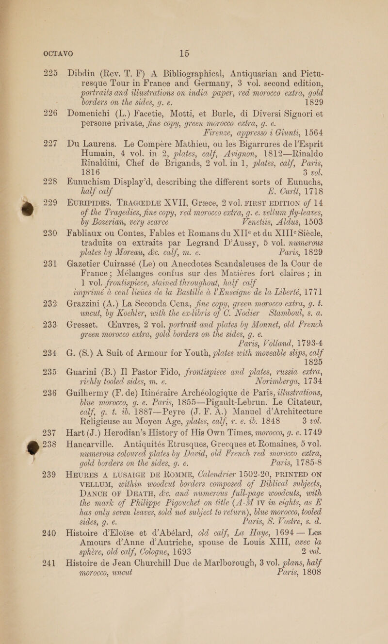  225 230 231 237 €@ 238 239 240 241 Dibdin (Rev. T. F) A Bibliographical, Antiquarian and Pictu- resque Tour in France and Germany, 3 vol. second edition, portratis and ilustrations on india paper, red morocco extra, gold borders on the sides, g. e. 1829 Domenichi (L.) Facetie, Motti, et Burle, di Diversi Signori et persone private, jine copy, green morocco extra, q. ¢. Firenze, appresso 4 Giunti, 1564 Du Laurens. Le Compére Mathieu, ou les Bigarrures de |’Esprit Humain, 4 vol. in 2, plates, calf, Avignon, 1812—Rinaldo Rinaldini, Chef de Brigands, 2 vol. in 1, plates, calf, Paris, 1816 3 vol. Kunuchism Display’d, describing the different sorts of Eunuchs, half calf E. Curll, 1718 EURIPIDES. TRAGEDIZ XVII, Greece, 2 vol. FIRST EDITION of 14 of the Tragedies, fine copy, red morocco extra, g. ¢. vellum fly-leaves, by Bozerian, very scarce Venetirs, Aldus, 1503 Fabliaux ou Contes, Fables et Romans du XII¢ et du XIII¢ Siecle, traduits ou extraits par Legrand D’Aussy, 5 vol. numerous plates by Moreau, he. calf, m. e. Paris, 1829 Gazetier Cuirassé (Le) ou Anecdotes Scandaleuses de la Cour de France; Mélanges confus sur des Matiéres fort claires ; in 1 vol. frontispiece, stained throughout, half calf imprimé « cent lieties de la Bastille &amp; 0 Enseigne de la Liberté, 1771 Grazzini (A.) La Seconda Cena, jine copy, green morocco extra, g. t. uncut, by Koehler, with the ex-libris of C. Nodier Stamboul, s. a. Gresset. CXuvres, 2 vol. portrait and plates by Monnet, old French green morocco eatra, gold borders on the sides, g. @. Paris, Volland, 1793-4 G. (S.) A Suit of Armour for Youth, plates with moveable slips, calf 1825 Guarini (B.) Il Pastor Fido, frontispiece and plates, russia extra, richly tooled sides, m. e. Norimberga, 1734 Guilhermy (F. de) Itinéraire Archéologique de Paris, illustrations, blue morocco, g. e. Paris, 1855—Pigault-Lebrun. Le Citateur, calf, g. t. ib. 1887—Peyre (J. F. A.) Manuel d’Architecture Religieuse au Moyen Age, plates, calf, r. e. 10. 1848 3 vol. Hart (J.) Herodian’s History of His Own Times, morocco, g. e. 1749 Hancarville. Antiquités Etrusques, Grecques et Romaines, 5 vol. numerous coloured plates by David, old French red morocco extra, gold borders on the sides, g. @. Paris, 1785-8 HEURES A LUSAIGE DE RoMME, Calendrier 1502-20, PRINTED ON VELLUM, within woodcut borders composed of Biblical subjects, DANCE OF DEATH, dc. and numerous full-page woodcuts, with the mark of Philippe Pigouchet on title (A-M Iv in eights, as E has only seven leaves, sold not subject to return), blue morocco, tooled sides, g. @. Paris, S. Vostre, s. d. Histoire d’Eloise et d’Abélard, old calf, La Haye, 1694 — Les Amours d’Anne d’Autriche, spouse de Louis XIII, avec la sphere, old calf, Cologne, 1693 2 vol. Histoire de Jean Churchill Duc de Marlborough, 3 vol. plans, half morocco, wncut Paris, 1808