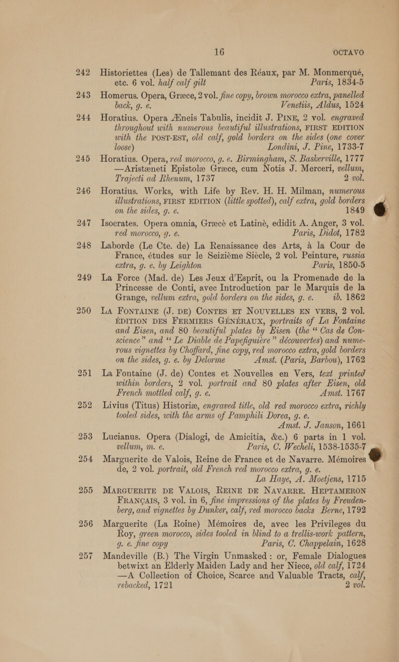 242 243 244 245 246 247 248 249 250 251 256 257 16 OCTAVO Historiettes (Les) de Tallemant des Réaux, par M. Monmerqué, etc. 6 vol. half calf gilt Paris, 1834-5 Homerus. Opera, Greece, 2 vol. fine copy, brown morocco extra, panelled back, g. é. Veneturs, Aldus, 1524 Horatius. Opera Aneis Tabulis, incidit J. PINE, 2 vol. engraved throughout with numerous beautiful tlustrations, FIRST EDITION with the Post-EST, old calf, gold borders on the sides (one cover loose) Londim, J. Pine, 1733-7 Horatius. Opera, red morocco, g. e. Birmingham, S. Baskerville, 1777 —Aristeneti Epistole Grace, cum Notis J. Merceri, vellum, Trajecti ad Rhenum, 1737 2 vol. Horatius. Works, with Life by Rev. H. H. Milman, numerous illustrations, FIRST EDITION (little spotted), calf extra, gold borders on the sides, g. é. 1849 Isocrates. Opera omnia, Grace et Latiné, edidit A. Anger, 3 vol. red morocco, g. é. Paris, Indot, 1782 Laborde (Le Cte. de) La Renaissance des Arts, 4 la Cour de France, études sur le Seiziéme Siecle, 2 vol. Peinture, russia extra, g. &amp;. by Leighton Paris, 1850-5 La Force (Mad. de) Les Jeux d’Esprit, ou la Promenade de la Princesse de Conti, avec Introduction par le Marquis de la Grange, vellum eatra, gold borders on the sides, g. ¢. 1b, 1862 LA FONTAINE (J. DE) CONTES ET NOUVELLES EN VERS, 2 vol. EDITION DES FERMIERS GENERAUX, portraits of La Fontaine and Eisen, and 80 beautiful plates by Eisen (the “ Cas de Con- science” and ** Le Diable de Papefiguiere” découvertes) and nume- rous vignettes by Choffard, fine copy, red morocco extra, gold borders on the sides, g. e. by Delorme Amst. (Paris, Barbou), 1762 La Fontaine (J. de) Contes et Nouvelles en Vers, teat printed within borders, 2 vol. portrait and 80 plates after Eisen, old French mottled calf, g. ¢. Amst. 1767 Livius (Titus) Historie, engraved title, old red morocco extra, richly tooled sides, with the arms of Pamphili Dorea, g. e. Amst. J. Janson, 1661 Lucianus. Opera (Dialogi, de Amicitia, &amp;c.) 6 parts in 1 vol. vellum, m. eé. Paris, C. Wecheli, 1538-1535-7 Marguerite de Valois, Reine de France et de Navarre. Mémoires de, 2 vol. portrait, old French red morocco extra, g. é. La Haye, A. Moetjens, 1715 MARGUERITE DE VALOIS, REINE DE NAVARRE. HEPTAMERON FRANQAIS, 3 vol. in 6, fine umpressions of the plates by Freuden- berg, and vignettes by Dunker, calf, red morocco backs Berne, 1792 Marguerite (La Roine) Mémoires de, avec les Privileges du Roy, green morocco, sides tooled in blind to a trellis-work pattern, g. @ fine copy Paris, C. Chappelain, 1628 Mandeville (B.) The Virgin Unmasked: or, Female Dialogues betwixt an Elderly Maiden Lady and her Niece, old calf, 1724 —A Collection of Choice, Scarce and Valuable Tracts, calf, rebacked, 1721 2 vol.