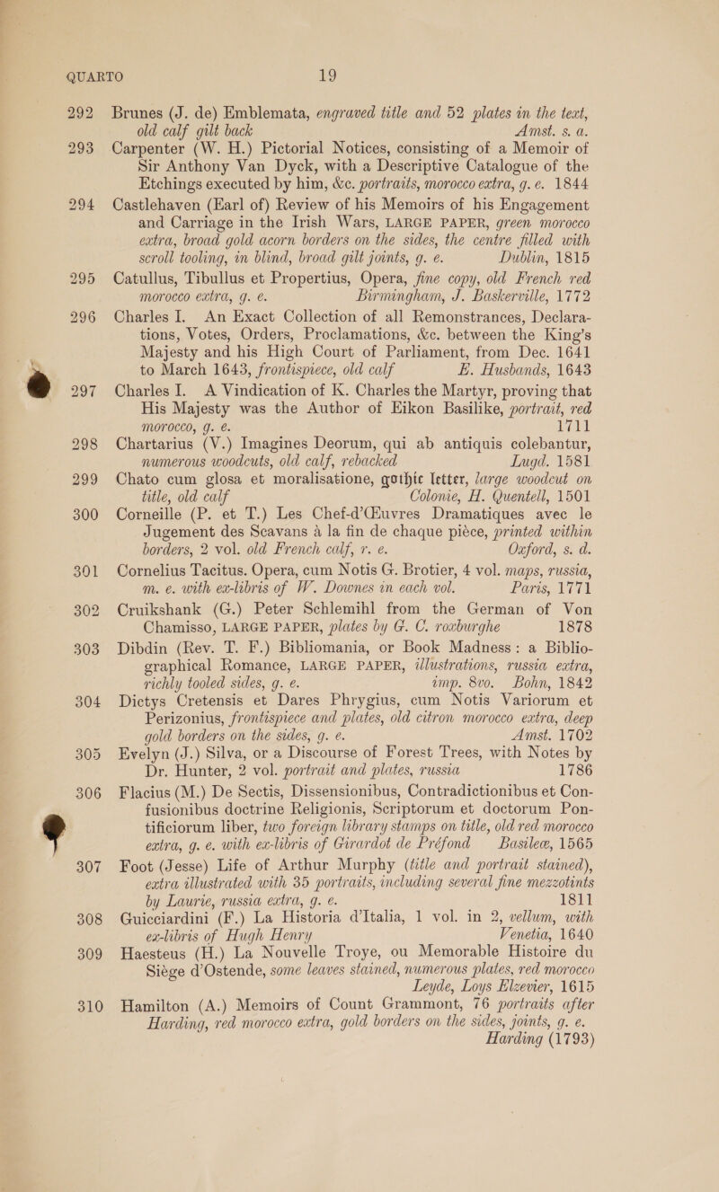292 293 308 309 310 Brunes (J. de) Emblemata, engraved title and 52 plates in the tect, old calf gilt back Amst. s. a. Carpenter (W. H.) Pictorial Notices, consisting of a Memoir of Sir Anthony Van Dyck, with a Descriptive Catalogue of the Etchings executed by him, &amp;c. portrazts, morocco extra, g.e. 1844 Castlehaven (Earl of) Review of his Memoirs of his Engagement and Carriage in the Irish Wars, LARGE PAPER, green morocco catra, broad gold acorn borders on the sides, the centre filled with scroll tooling, on blind, broad gilt joints, g. e. Dublin, 1815 Catullus, Tibullus et Propertius, Opera, fine copy, old French red morocco extra, J. @. Birmangham, J. Baskerville, 1772 Charles I. An Exact Collection of all Remonstrances, Declara- tions, Votes, Orders, Proclamations, &amp;c. between the King’s Majesty and his High Court of Parliament, from Dec. 1641 to March 1643, frontispiece, old calf ki. Husbands, 1643 Charles I. A Vindication of K. Charles the Martyr, proving that His Majesty was the Author of Eikon Basilike, portrait, red MOTOCCO, g. €. 1711 Chartarius (V.) Imagines Deorum, qui ab antiquis colebantur, numerous woodcuts, old calf, rebacked Lugd. 1581 Chato cum glosa et moralisatione, gothic letter, Jarge woodcut on title, old calf Colonie, H. Quentell, 1501 Corneille (P. et T.) Les Chef-d’Giuvres Dramatiques avec le Jugement des Scavans a la fin de chaque piéce, printed within borders, 2 vol. old French calf, r. e. Oxford, s. d. Cornelius Tacitus. Opera, cum Notis G. Brotier, 4 vol. maps, russia, m. ¢. with ex-libris of W. Downes in each vol. Paris, 1771 Cruikshank (G.) Peter Schlemihl from the German of Von Chamisso, LARGE PAPER, plates by G. C. roxburghe 1878 Dibdin (Rev. T. F.) Bibliomania, or Book Madness: a Biblio- graphical Romance, LARGE PAPER, illustrations, russia extra, richly tooled sides, g. é. amp. 8v0. Bohn, 1842 Dictys Cretensis et Dares Phrygius, cum Notis Variorum et Perizonius, frontispiece and plates, old citron morocco extra, deep gold borders on the sides, g. @. Amst. 1702 Evelyn (J.) Silva, or a Discourse of Forest Trees, with Notes by Dr. Hunter, 2 vol. portrait and plates, russia 1786 Flacius (M.) De Sectis, Dissensionibus, Contradictionibus et Con- fusionibus doctrine Religionis, Scriptorum et doctorum Pon- tificiorum liber, two foreign library stamps on title, old red morocco extra, g. €. with ex-libris of Girardot de Préfond Basilew, 1565 Foot (Jesse) Life of Arthur Murphy (ttle and portrait stained), extra illustrated with 35 portraits, including several fine mezzotints by Laurie, russia extra, g. é. 1811 Guicciardini (F.) La Historia d’Italia, 1 vol. in 2, vellum, with ex-libris of Hugh Henry Venetia, 1640 Haesteus (H.) La Nouvelle Troye, ou Memorable Histoire du Siége d’Ostende, some leaves stained, numerous plates, red morocco Leyde, Loys Elzevier, 1615 Hamilton (A.) Memoirs of Count Grammont, 76 portraits after Harding, red morocco extra, gold borders on the sides, joints, g. e. Harding (1793)