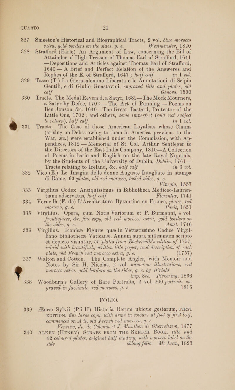 QUARTO ai 327 Smeeton’s Historical and Biographical Tracts, 2 vol. blue morocco extra, gold borders on the sides, g. @. Westminster, 1820 328 Stratford (Harle) An Argument of Law, concerning the Bill of Attainder of High Treason of Thomas Earl of Strafford, 1641 —Depositions and Articles against Thomas Earl of Strafford, 1640 — A Brief and Perfect Relation of the Answeres and Replies of the E. of Strafford, 1647 ; half calf im 1 vol. 329 Tasso (T.) La Gierusalemme Liberata e le Annotationi di Scipio Gentili, e di Giulio Gnastavini, engraved title and plates, old calf Genova, 1590 330 Tracts. The Medal Revers’d, a Satyr, 1682—The Mock Mourners, 339 340 a Satyr by Defoe, 1702 —The Art of Punning — Poems on Ben Jonson, &amp;c. 1640—The Great Bastard, Protector of the Little One, 1702; and others, some imperfect (sold not subject to return), half calf an 1 vol. Tracts. The Case of those American Loyalists whose Claims (arising on Debts owing to them in America previous to the War, &amp;c.) were established under the Commission, with Ap- pendices, 1812 — Memorial of St. Col. Arthur Sentleger to the Directors of the East India Company, 1810—A Collection of Poems in Latin and English on the late Royal Nuptials, by the Students of the University of Dublin, Dublin, 1761— Tracts relating to Ireland, &amp;c. half calf m 3 vol. Vico (H.) Le Imagini delle donne Auguste Intagliate in stampa di Rame, 63 plates, old red morocco, tooled sides, g. e. Vinegia, 1557 Vergilius Codex Antiquissimus in Bibliotheca Mediceo-Lauren- tiana adservatus, half calf Florentie, 1741 Verneilh (F. de) L’Architecture Byzantine en France, plates, red Morocco, g. é. Paris, 1851 Virgilius. Opera, cum Notis Variorum et P. Burmanni, 4 vol. Frontispiece, kc. fine copy, old red morocco extra, gold borders on the sides, g. é. Amst. 1746 Virgilius. Iconice Figure que in Vetustissimo Codice Virgil- liano Bibliothecee Vaticanz, Annum supra millesimum scripto et depicto visuntur, 55 plates from Baskerville’s edition of 1757, inlaid with beautifully written title paper, and descripiton of each plate, old French red morocco extra, g. é. (1757) Walton and Cotton. The Complete Angler, with Memoir and Notes by Sir H. Nicolas, 2 vol. numerous illustrations, red morocco extra, gold borders on the sides, g. e. by Wright ump. 8vo. Pickering, 1836 Woodburn’s Gallery of Rare Portraits, 2 vol. 200 portraits en- graved in facsimile, red morocco, g. é. 1816 FOLIO. Atnee Sylvii (Pii I[) Historia Rerum ubique gestarum, FIRST EDITION, fine large copy, with arms in colours at foot of first leaf, commences on A 11, old French red morocco, g. €. Venetiis, Jo. de Colonia et J. Manthen de Gherretizem, 1477 ALKEN (HENRY) SCRAPS FROM THE SKETCH Book, title and 42 coloured plates, original half binding, with morocco label on the side oblong folio. Me Lean, 1823
