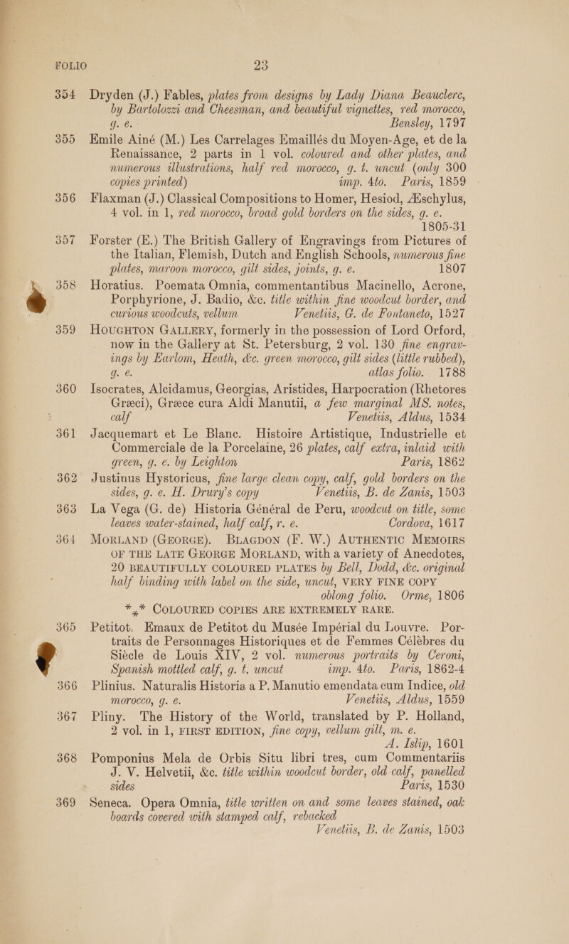 FOLIO 304 305 360 361 369 23 Dryden (J.) Fables, plates from designs by Lady Diana Beauclere, by Bartolozzi and Cheesman, and beautiful vignettes, red morocco, g. @. 3 Bensley, 1797 Emile Ainé (M.) Les Carrelages Emaillés du Moyen-Age, et de la Renaissance, 2 parts in 1 vol. coloured and other plates, and numerous ilustrations, half red morocco, g. t. uncut (only 300 copies printed) muyp. 4to. Paris, 1859 Flaxman (J.) Classical Compositions to Homer, Hesiod, Auschylus, 4 vol. in 1, red morocco, broad gold borders on the sides, g. e. 1805-31 Forster (E.) The British Gallery of Engravings from Pictures of the Italian, Flemish, Dutch and English Schools, nwmerous fine plates, maroon morocco, gilt sides, joints, g. e. 1807 Horatius. Poemata Omnia, commentantibus Macinello, Acrone, Porphyrione, J. Badio, &amp;e. title within fine woodcut border, and curious woodcuts, vellum Venetiis, G. de Fontaneto, 1527 HOUGHTON GALLERY, formerly in the possession of Lord Orford, now in the Gallery at St. Petersburg, 2 vol. 130 jine engrav- ings by Larlom, Heath, &amp;c. green morocco, gilt sides (little rubbed), Gare: atlas folio. 1788 Isocrates, Alcidamus, Georgias, Aristides, Harpocration (Rhetores Greeci), Greece cura Aldi Manutii, a few marginal MS. notes, calf Venetiis, Aldus, 1534 Jacquemart et Le Blanc. Histoire Artistique, Industrielle et Commerciale de la Porcelaine, 26 plates, calf extra, inlaid with green, g. &amp;. by Leighton Paris, 1862 Justinus Hystoricus, jine large clean copy, calf, gold borders on the sides, g. e. H. Drury’s copy Venetus, B. de Zanis, 1503 La Vega (G. de) Historia Général de Peru, woodcut on title, some leaves water-stained, half calf, 1. e. Cordova, 1617 MorLAND (GEORGE). Biaapon (F. W.) AUTHENTIC MEMoIRS OF THE LATE GEORGE MORLAND, with a variety of Anecdotes, 20 BEAUTIFULLY COLOURED PLATES by Bell, Dodd, dc. original half binding with label on the side, uncut, VERY FINE COPY oblong folio. Orme, 1806 *,* COLOURED COPIES ARE EXTREMELY RARE. Petitot. Emaux de Petitot du Musée Impérial du Louvre. Por- traits de Personnages Historiques et de Femmes Célébres du Siécle de Louis XIV, 2 vol. numerous portraits by Ceroni, Spanish mottled calf, g. t. uncut imp. 4to. Paris, 1862-4 Plinius. Naturalis Historia a P. Manutio emendata cum Indice, old MOPOCCO, J. &amp;. Venetits, Aldus, 1559 Pliny. The History of the World, translated by P. Holland, 2 vol. in 1, FIRST EDITION, jine copy, vellum gult, m. e. A. Islip, 1601 Pomponius Mela de Orbis Situ libri tres, cum Commentariis J. V. Helvetii, &amp;c. title within woodcut border, old calf, panelled sides Paris, 1530 Seneca. Opera Omnia, title written on and some leaves stained, oak boards covered with stamped calf, rebacked Venetus, B. de Zanis, 1503