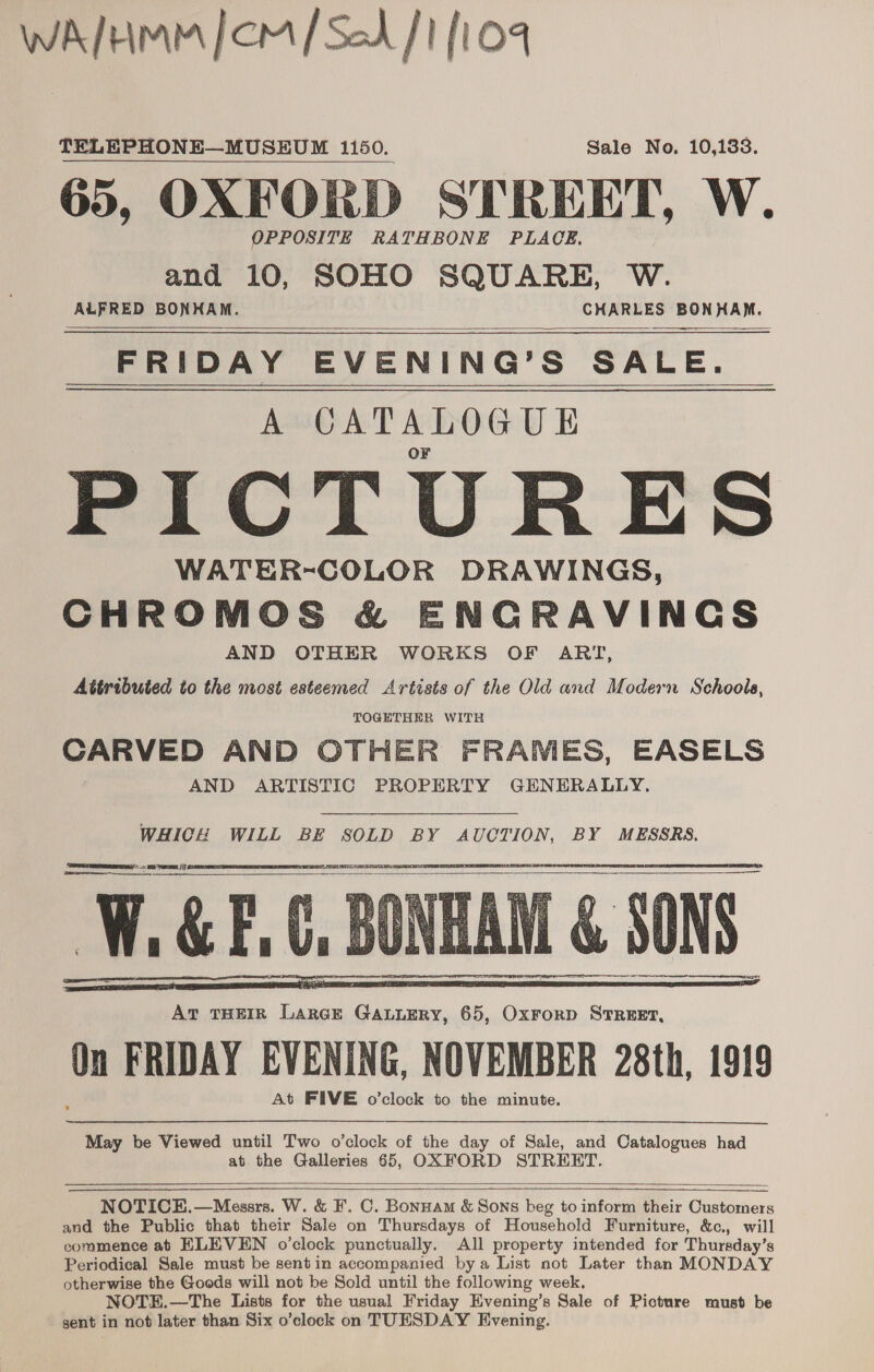 WAM [CM [Sod /1 [1  TELEPHONE—MUSEUM 1150. Sale No, 10,133. 65, OXFORD STREET, W. OPPOSITE RATHBONE PLACE. and 10, SOHO SQUARE, W. ALFRED BONHAM. CHARLES BONHAM.  FRIDAY EVENING’S SALE. A CATALOGUE PICTURES WATER-COLOR DRAWINGS, CHROMOS &amp; ENGRAVINGS AND OTHER WORKS OF ART, Attributed to the most esteemed Artists of the Old and Modern Schools, TOGETHER WITH cil gh AND OTHER FRAMES, EASELS AND ARTISTIC PROPERTY GENERALLY. WHICH WILL BE SOLD BY AUCTION, BY MESSRS. DT ELELEE IS See ee  Pan PSS RE TRS EPG   May be Viewed until Two o'clock of the day of Sale, and Catalogues had at the Galleries 65, OXFORD STRERHT.    NOTICE.—Messrs. W. &amp; F. C. Bonnam &amp; Sons beg to inform their Customers and the Public that their Sale on Thursdays of Household Furniture, &amp;c., will commence at ELEVEN o’clock punctually. All property intended for Thursday’ 8 Periodical Sale must be sentin accompanied bya List not Later than MONDAY otherwise the Goods will not be Sold until the following week. NOTE.—The Lists for the usual Friday Evening’s Sale of Picture must be gent in not later than Six o’clock on TUESDAY Evening.