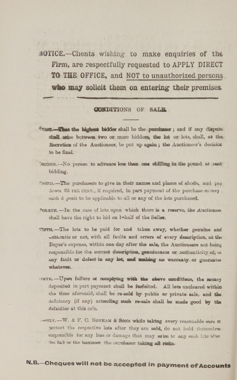SOTICE.—Chents wishing to make enquiries of the Firm, are respectfully requested to APPLY DIRECT TO THE OFFICE, and NOT to unauthorized persons ) may solicit them on entering their premises. IT a ne  QGONDITIONS OF SALE  tragt.—Ghes the highest bidder shall be the purchaser; and if any dispuds ehall arise between two or more bidders, the lot or lots, shall, at the #iseretien of the Auctioneer, be put up again; the Auctioneer’s decision to be final. “MOND. --No person to advance less than ome shilling in the pound at cea: bidding. “wimp.—-The purchasers to give in their names and places of abode, and pay down 25 pen cunt., if required, in part payment of the purchase-money , such d posit to be applicable to all or any of the lots purchased. *oustrH.—In the case of lots upon which there is a reserve, the Auctionca shall have the right to bid on behalf of the Seller, vwre.—The lets to be paid for and taken away, whether genuine and wuthentio er not, with all faults and errers ef every description, at the Buyer’s expense, within one day after the sale, the Auctioneers not being sesponsible fer the correct deseriptioa, genuineness er authenticity of, w any fault or defect im any let, and making no warranty or guarantec whatever. ioorn.—Upen failure et somplying with the abeve conditions, the moncy deposited in part payment shall be fevfeited. All lets uncleared within the time aforesaid, shall be re-sel€ by publie er private sale, and the deficiency (if any) attendimg auch re-sale shall be made good by the defauiter at this sale. arly. --W. &amp; I C. Bonnam &amp; Sons while taking every reasonable eare of seotect the respective lots after they are seld, do not hold themselves sesponsible for any loss or damage that may axise to any euch lots afta’ teu (a of the hammer the ourehaser taking a risks N.6.—Cheques will not be accepted in payment of Accounts