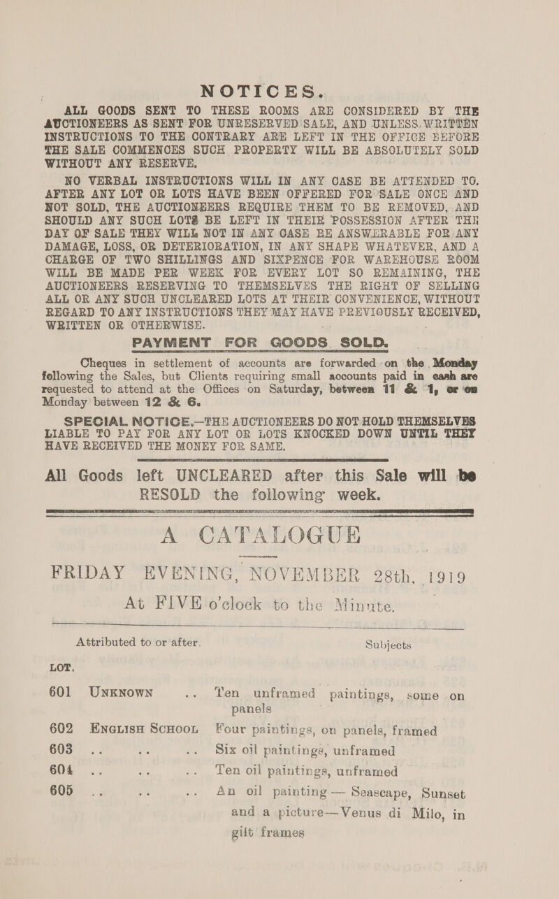 NOTICES. ALL GOODS SENT TO THESE ROOMS ARE CONSIDERED BY THE AUCTIONEERS AS SENT FOR UNRESERVED SALE, AND UNLESS. WRITTEN INSTRUCTIONS TO THE CONTRARY ARE LEFT IN THE OFFICE BEFORE THE SALE COMMENCES SUCH PROPERTY eee BE ABSOLUTELY SOLD WITHOUT ANY RESERVE. NO VERBAL INSTRUCTIONS WILL IN ANY CASE BE ATTENDED TO. AFTER ANY LOT OR LOTS HAVE BEEN OFFERED FOR SALE ONCE AND NOT SOLD, THE AUCTIONEERS REQUIRE THEM TO BE REMOVED, AND SHOULD ANY SUCH LOT@ BE LEFT IN THEIR POSSESSION AFTER THE DAY OF SALE THEY WILL NOT IN ANY CASE BE ANSWERABLE FOR ANY DAMAGE, LOSS, OR DETERIORATION, IN ANY SHAPE WHATEVER, AND A CHARGE OF TWO SHILLINGS AND SIXPENCE FOR WAREHOUSE ROOM WILL BE MADE PER WEEK FOR EVERY LOT SO REMAINING, THE AUCTIONEERS RESERVING TO THEMSELVES THE RIGHT OF SELLING ALL OR ANY SUCH UNCLEARED LOTS AT THEIR CONVENIENCE, WITHOUT REGARD TO ANY INSTRUCTIONS THEY MAY HAVE PREVIOUSLY ibaa ak WRITTEN OR OTHERWISE. EAYMENT ):hOk _goops : _SOLD. Cheques in settlement of accounts are forwarded on the Monday following the Sales, but Clients requiring small accounts paid in eash are requested to attend at the Offices on Saturday, between 11 &amp; 1, or on Monday between 12 &amp; 6. SPECIAL NOTIGE,.—THE AUCTIONEERS DO NOT HOLD THEMSELVES LIABLE TO PAY FOR ANY LOT OR LOTS KNOCKED DOWN UNTIL THEY HAVE RECEIVED THE MONEY FOR SAME. All Goods left UN CLEARED sites this Sale will be ee ates ns soneidehiaid week. A CATA LOG UE FRIDAY EVENING, NOY TEMBER 28th, 1919 At FIVE o’elock to the Minute.        Attributed to or after, Subjects LOT. 601 Unknown .. Yen unframed paintings, some on panels 602 EnaiisH ScHooL Four paintings, on panels, framed 603... os .. Six oil paintings, unframed 604 .. 33 .. Yen oil paintings, unframed 605 ., ke .. An oil painting — Seascape, Sunset and a picture—Venus di Milo, in gilt frames